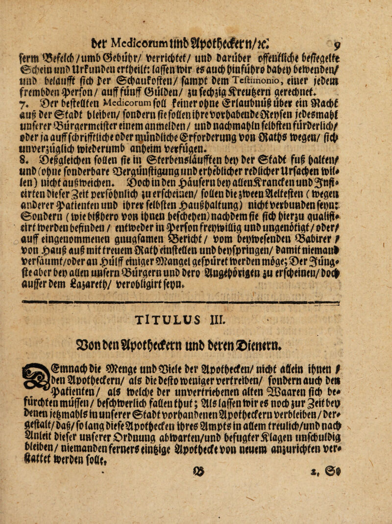 ferm Q5efffcb/«mb ©ebtlpr/ %»<rrfcbfcf/ unP Partiber offciiifödEte beffegelfe ©dein unb Urf unben erfpeilf: (affen tt>ir es aud pinfupro Pabep betuenben/ unb belauf?* ftcp Per ©dauf offen/ fatnpf Pem Teftimonio, eiuer jebeiti fretnbPenIperfon/ auff ftlttff ©tilben/ su fedstg Äreupem geredtte*. 7, ©er beffetffeti Medicorum foa feiner opne ©rlaubmif? über ein Oladf aus ber@fabf bleiben/ fonPernffefoöeniprePorpabenPeOtepfen jebesmapf unferer iBürgermeiffer einem anmelPen / unP nadmapln felbften filrberlid/ ober faauiffdmtfflide ober mtlnbltde@rforPerung »ob Oiatps »egen/ ftd unoeratlglicb toieberumb anpeim verfügen« 8. ©eftgletden foflen ffe in ©ferbensläufffen bet) Per ©fab* fuf palfety unP (opne fonberbare SSergunffigung unP erpe*blider reblicper Urfatpen t»il# len) nidf auftttteiden. ©odinben Raufern bet) aüenftrancfeti unb 3nff* eirfenbieferSeitpevfbpnlid tu erfcbeinen/ fallen biejdeenSlelfeften (toeget* anPerer f)>afieufenunP iprett felbffen jf>aut!palfung) nidfPerbunbenfepn: ©onbern (toiebtfpero Po» ipnen befcpepen)nadbemfte fiep pieriu gualiff# eirf derben beftnbett / entdeber in i'erfon frepfeifltg «nb ungenbfig* / ober/ auf eingenommenen gnugfamen SSericpf / Pom beptpefenben löabirer r pon £«ufi auf! mif freuet» Olaf p einffeflen unb bepfpringen/ Pamif niemauP »erfaumf/ober an |)ülff einiger Mangel gefpuref derben möge; ©er 3üng« ffe aber bep allen unfern Bürgern unb Pero Singtpbeigen ju erfepeinen/bod aufferbem Sajarefp/ Perobligirf feptn TITULUS III- 23cnP«n$(pctO((ftttt unb bttm&immt» ©ftmaep Pie SPbenge unb «Biele Per Slpofpecfen/ nid* «dein ipnen t ben Slpofpecfern/ als bie beffo weniger perfreiben/ fottPern aud bet» «Patienten/ als toelde Per unPerfriebenen alten SfBaaren ffd be* fardten muffen / befdderlid faflett*Puf; 2lls (affen dir es nodiur 3eifbep Penen jepmapls in unferer ©fab* porpanbenen 2lpof pecf ern Perbleiben / Per# geffalf/ Pag/ fo lang Piefe 2t pof pecf en ipres 3lmpf s in adern f reulid/unb nad Slnleif btefer unferer örPnung abi»arfen/unP befugter Klagen tinfdulPig bleiben / niemanben ferner* tinlige 2lpofpecfePon neuem amuricpfen Per» fi«*(et derben fade,
