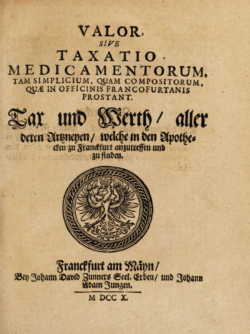 S1FE TAXATIO M E D IC A MENTORUM, TAM SIMPLIGIUM, QUAM COMPOSITORUM, QU/£ IN OFFICINIS FRANCOFURTANIS PROSTANT. Sfrßncpen/ ft)dd)e in fren cfen §u gramffurt ansutrejfen unD au ftu&e». SrancffurtamX&Sp/ m Sodann !©awt> Suttners (Seel. (Srfcen/ itnb Soßatm Vtoam 3unaen. m dcc x.