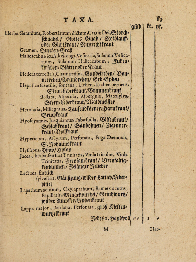 Herba Geraniuni,Robertianum di£him,Gratia fcbaabel / ©oftcs ©nab / SJotblatiff» ober @id)ffra«f / Sluprecbtfraut Gramen, £$tl«f{lL'©ra£ Halicacabus,feuAlkekengi,VeGcaria,SolanumVefica- riiim , Solanum Halicacabum , J^WbCtP f irfcbtn-QMdf ftr obev Ära nt Hedera terreftris,Charnaeciß'us, ©Uttbriffbfn/ SDotP nembtn/SrunbNben/ @rb*@p&«u ^ Hepaticafaxatilis, fontana, Lichen, Lichenpetraeus, ©feiiPgeberfra«f/Q3rtwnenfraut ftellata, Afperula, Afpergula, Matriiylva, ©fmi'gebfrfraut/Sßalbmdlltr Hemiat ia, Miiiegrana, s.aufcnb? i>vner/.£>artiF rauf/ g5rud)fvaut Hyolcyamus, Jusquiamus, Fabafuilla, tüufCntfallt/ ©dilafffrauf/ ©äubo&tmi/ 3t8<un«»v fraut/Scflfraut Hypericum, Afcyrum, Perfbrata, Fuga Darmonis, ©.Sobaunsfrauf Hyllöpus, spffop/ Jacea, herba.feuflosTrinitatis,Violatricolor, Viola Trinitatis, gwnfamfrauf/ ©m)falfig> fäfblutncn/ 3eldnger3e(ttb«r La&uca, gflttid) „ , n , fyiveftris, ©änfaung/tbilber gaftitb/gfber* Mftcl Lapathum acutum, Oxylapathum, Rumex acutus, Papillaris, gKtngrittnsrttl / ©rinbtourb/ ttilbfi’ 2lmp(fer/genbenfrauf Lappa major , ßardana, PeiTonata, giS)jt Äftffcn^ tourfcelfrauf , _ „ 3tebc$ i ,|)atibPbtt, gu’tb. M I fr» Pf* Her-