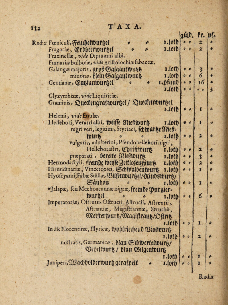 m TAXA. Radix Fo&niculi>^U£^dh)Uf|d ♦ * l4üfl) Fragariag* ©r&bOTSflUffeCf * * l4üff) Fraxinellae, vide Diptamni albi* Fumari$ bulbof*> vide AriftolochicE fabaceag* Galangag majoris, gr0$ @.&{g<Ulft&U£fe I (Cf!) minoris, flm 14l>f(> Genuanag > (Silgiattfötffltl * ♦ i.pflinb *4ßf() Glyzyrrhizap* vide Liquiritise* Gransinis> ÖUeCfengta^iPUffed / .QU^CfCtllPö^Ct l40f(> Helenii 5 vide Enulag. Hellebori, Veratrialbi, tDdffjj S?lCftPüf^ r4$ü) nigri veri* legitimi* Styriaci, tour! ♦ * i4c# vulgaris, aduiterini* Pfeudohellefeorinigri y Hellehoraftn, l4t# pragparad , bereife 9?ie§föur& l4ßfl) Hennodaäyii, franM tbrijfeSeif(oftnttf ur& i4ofl> Hirondinariae s Vincetoxici, @d)f»a!ä)etmH!rfc HyofcyamijFabx S iril Q3Ü feilte« gf/Öll UDSttJ @äubmt * » i.iotb fcjalapx» leu Mechcacannae liigfae, fKHith! ^Ufgitf« tourfed * * iipfj) Imperator»*» OilrutiijOftrueii, Aftrucii, Aftrentii» Ailrantia:, Magiftranfiae, Ssruthii, ©leifterSöur^/söjiagiffraEl/Oßril r.(Dfi> Iridis Florentins, Illyrica?, ftO&IrttttMJt) SßtOlttJtirfc , ' noftratis.Germanica » blAU ©d)h)crfeltt»tir^/ 3ßn)cltt>urfc/ blau ©ilgenttujrfc gtilt). 0 0 9 9 9 9 0 9 s 9 0 9 * ’ f 0 0 f * 0 ! l 0 0 9 0 * 0 0 9 0 0 0 9 i | t j 0 0 9 0 0 0