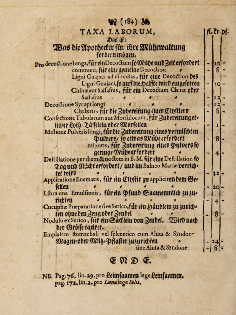 m i>84) & TAXA LABORUM, Mt SJpotßetf «r für f^rc aJtößetttflftuita forberu mögen. pro Jecodi-or.e longa,für dttDecodum fo59?Ü()f unb^eif erforberf communi, für Wie gMMillt Decodion t Ligni Guajaci ad dimidiasj für CtllC Decodion beS Ligni Guajaci,fMuffbie£eifF(ett>irbeingefoden China; aut Saflafras, für eilt Decodum China; oD?r Sailäfras « * * Decodione Sytupi longi * * * ciyftetis, für bie 3ubereifung eines £(t)fiiers Confedione Tabularum aut Motfulorum, für3ub(rdtUOg ff* üd)ergoib^affeleinober$töorfeflen ♦ Miftione Puivens longi, für bie Huberdfung eines »ermtfebfen ipulöers/ fe ettnas$9dibeerforbert minoris, für Subereifung eines Pulvers fo geringe StKübeerfsrberf * Deftillatione per diena&nodem in B. M. für eitle Deftillation fo %agunb Slityt erforberf/ unb im Baineo Mari* verrieb» feftoirb • - * • * ApplicationeEnematis, für eilt STfbftir }U applicirett bettl @e» fetten * * * * Libra una Emulfionis, fürdtt $ftUlb ©aatnenmtlcb 5U5U* ritbfen * * r \ * Cucuphs Pracparatione live Serico.für eilt ^)dttb(eitt JU JUt’icb* ten ebne bengeug ober genbet * ♦ NoduloexSerico,fürein@dcflemvon3dtbeL SCßirbnacb ber ©röffe fahret. Emplaftro ftomachali vel fplenetico cum Aluta & Syndop' 1 €fXögen«ober SfHilfe^flafler juäuriebfett ♦ iine Aluta & Syndone <s «n © & ‘ / .1 1 ' + NB. Pag.76, iin.29.pm geimfaamen lcgefiemfaattim» pag. i7xtlin.2tj>ro Lutwltgz Solls*