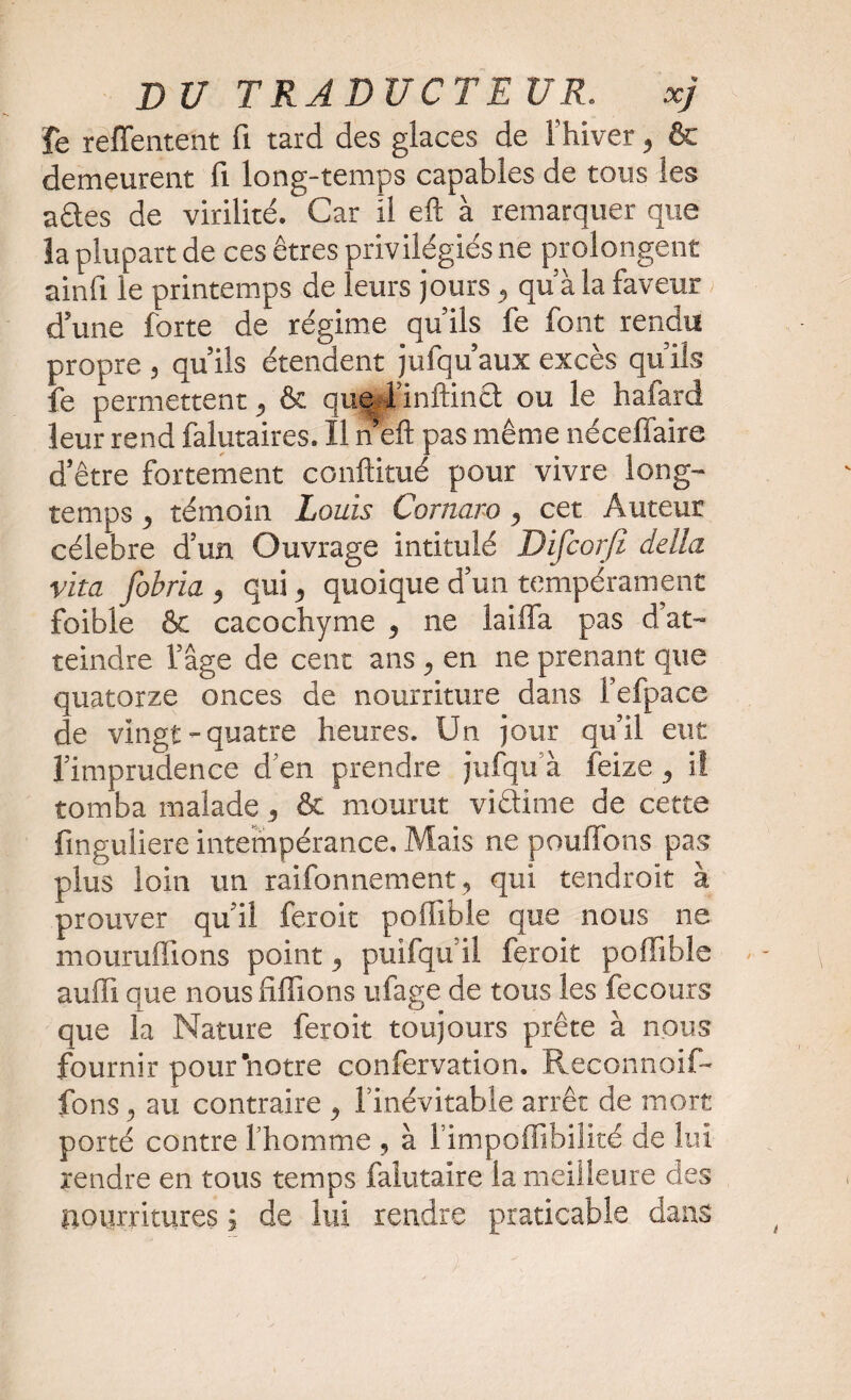 fe reffentent fi tard des glaces de l’hiver, ôt demeurent fi long-temps capables de tous les ades de virilité. Car il eft à remarquer que la plupart de ces êtres privilégiés ne prolongent ainfi le printemps de leurs jours, qu'a la faveur d’une forte de régime qu’ils fe font rendu propre , qu’ils étendent jufqu’aux excès qu’ils fe permettent, & que l'infimct ou le hafard leur rend falutaires. Il n eft pas même néceffaire d’être fortement conftitué pour vivre long¬ temps , témoin Louis Corna.ro, cet Auteur célébré d’un Ouvrage intitulé Difcorjt délia vita fobria , qui, quoique d’un tempérament foible & cacochyme , ne lailïa pas d at¬ teindre l’âge de cent ans , en ne prenant que quatorze onces de nourriture dans l’efpace de vingt-quatre heures. Un jour qu’il eut l’imprudence d’en prendre jufqu’à feize, i! tomba malade, & mourut vidime de cette finguliere intempérance. Mais ne pouffons pas plus loin un raifonnement, qui tendroit à prouver qu’il feroit poffible que nous ne mouruffions point, puifqu’il feroit poffible suffi que nous fiffions ufage de tous les fe cours que la Nature feroit toujours prête à nous fournir pour’notre confervation. Reconnoif- fons, au contraire , l’inévitable arrêt de mort porté contre l’homme , à 1 impoffibilité de lui rendre en tous temps faiutaire la meilleure des nourritures ; de lui rendre praticable dans