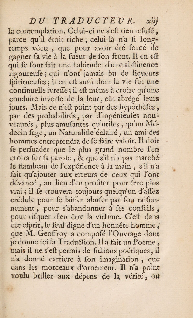 la contemplation. Celui-ci ne s’eft rien refufé, parce quil étoit riche ; celui-là n’a fi long¬ temps vécu 5 que pour avoir été forcé de gagner fa vie à la fueur de fon front, ïl en eft qui fe font fait une habitude d’une abftinence rigoureufe ; qui n ont jamais bu de liqueurs fpiritueufes ; il en eft auffî dont la vie fut une continuelle ivreffe ; il eft même à croire qu’une conduite inverfe de la leur3 eût abrégé leurs jours. Mais ce n’eft point par des hypothèfes , par des probabilités y par d’ingénieufes nou¬ veautés y plus amufantes qu’utiles y qu’un Mé¬ decin fage^ un Naturalifte éclairé y un ami des hommes entreprendra de fe faire valoir. Il doit fe perfuader que le plus grand nombre fen croira fur fa parole 5 & que s’il n’a pas marché le flambeau de l’expérience à la main y s’il n a fait qu’ajouter aux erreurs de ceux qui Font dévancé , au lieu d’en profiter pour être plus vrai ; il fe trouvera toujours quelqu’un d’affez crédule pour fe laiffer abufer par fon raifon- nement, pour s’abandonner à fes confeils , pour rifquer d’en être la viétime. C’eft dans cet efpritjle feul digne d’un honnête homme, que M. Geoffroy a compofé l’Ouvrage dont je donne ici la Traduftion. Il a fait un Poëme , mais il ne s’eft permis de frétions poétiques,, il n’a donné carrière à fon imagination y que dans les morceaux d’ornement. Il n’a point