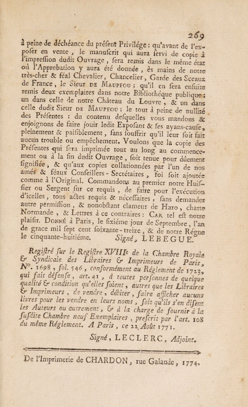 à peine de déchéance do préfent Privilège ; qu'avant de i’ex- pofer en vente , ie manufcrit qui aura iërvi de copie a Fimpreflion dudit Ouvrage , fera remis dans le même état ou 1*Approbation y aura été donnée , ès mains de notre tres-cher & féal Chevalier, Chancelier, Garde des Sceaux de France, le bieur de Maupeou ; qu’il en fera enfuiæ remis deux exemplaires dans notre Bibliothèque publique.; un dans celle de notre Château du Louvre , & un dans celle dudit Sieur de Maupeou ; le tout â peine de nullité des Préfentes : du contenu defquelles vous mandons & enjoignons de faire jouir ledit Expolant & les ayans-cauiè 9 pleinement & paifîblement, fans fouffrir qu’il leur fok fait aucun trouble ou empêchement. Voulons que la copie des Préfentes <|iii fera imprimée tout au long au commence¬ ment ou â la fin dudit Ouvrage , foit tenue pour duemeof ligninee , & qu’aux copies collationnées par l’un de nos âmes <3^ féaux Confeillers - Secrétaires , foi foit ajoutée comme a 1 Original. Commandons au premier notre Huifé iier ou sergent fur ce requis , de faire pour l’exécution d icelles, tous a£tes requis & nécelfaires , fans demandes autre pêrmiilion , & nonobftant clameur de Haro , charte Normande , & Lettres â ce contraires: Car tel eft notre plailir. Donné a Paris, le lîxiéme jour de Septembre, fan de grâce mil fept cent foixante - treize, & de notre Réo-ne le cinquante-huitième. Signé, LEBEGUE.° Regijbê fur le Regijlre XVIIle de la Chambre Royal* & Syndicale des Libraires G Imprimeurs de Paris, [6.9\]/olX 6 ’ c™f°rmément au Réglement de 1712! qui fait defenje y art. 41 , à. toutes perfonnes de quelque qualité condition qu elles foient, autres que les Libraires V ^primeurs , de vendre , débiter , faire afficher aucuns livres pour les vendre en leurs noms , foit qiïils s’en dirent rSJmf?F °iU autrefT > ^ à la charge de fournir i la JuJaite (chambre neuj Exemplaires , prefcrit par l’art. 108 du m.ême Réglement. A Paris , ce 22 Août 1771. Signé, LEcLERC, Adjoint• ..=? De l’Imprimerie de CHARDON, rue Galande, 1774, \