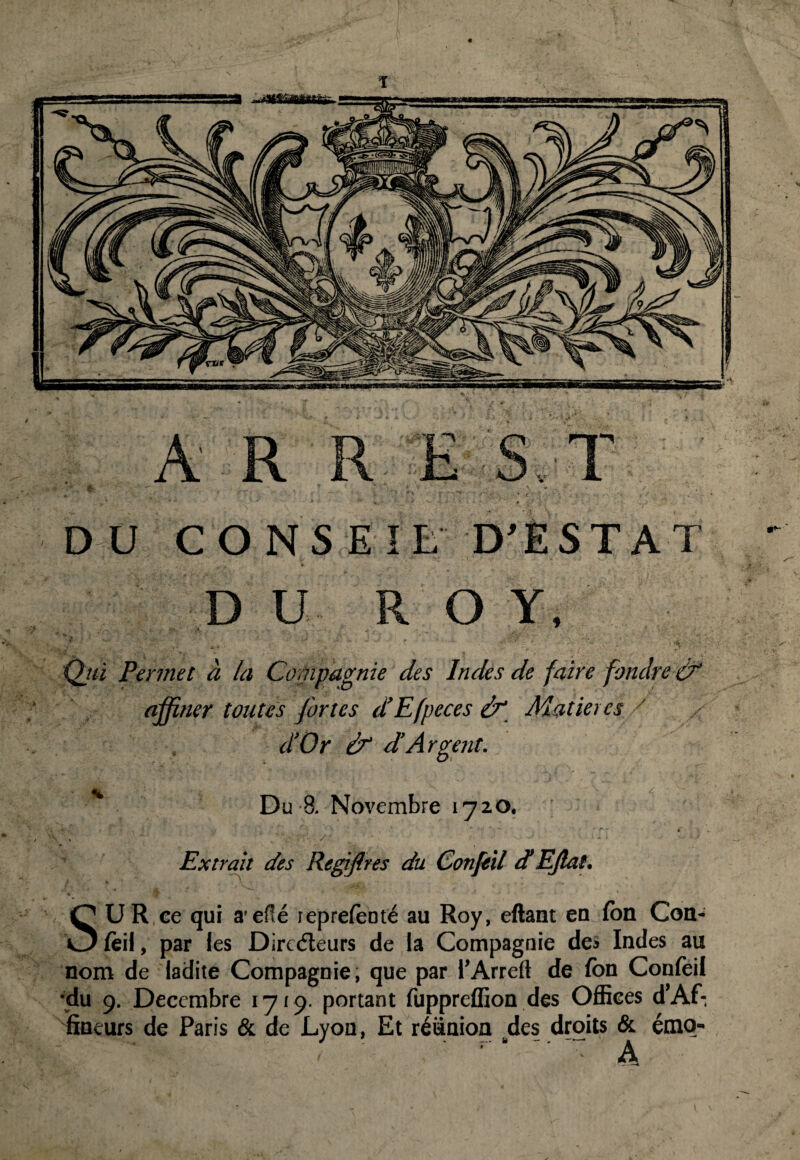 DU CONSEIL D’ESTAT DU RO Y, Qjù Permet à la Compagnie des Indes de faite fondre & affiner toutes fortes d’Efpeces &“ Matières / < d’Or d’Argent. Du 8. Novembre 1720. Extrait des Regiflres du Confeil et EJlat. SUR ce qui a’efîé leprefeoté au Roy, eftant eu Ion Con¬ feil , par les Dirc<5leurs de la Compagnie de» Indes au nom de ladite Compagnie, que par l’Arreft de fon Confeil •du 9. Décembre 1719- portant fuppreffion des Offices d’Af: fineurs de Paris & de Lyon, Et réunion des droits & émo- A