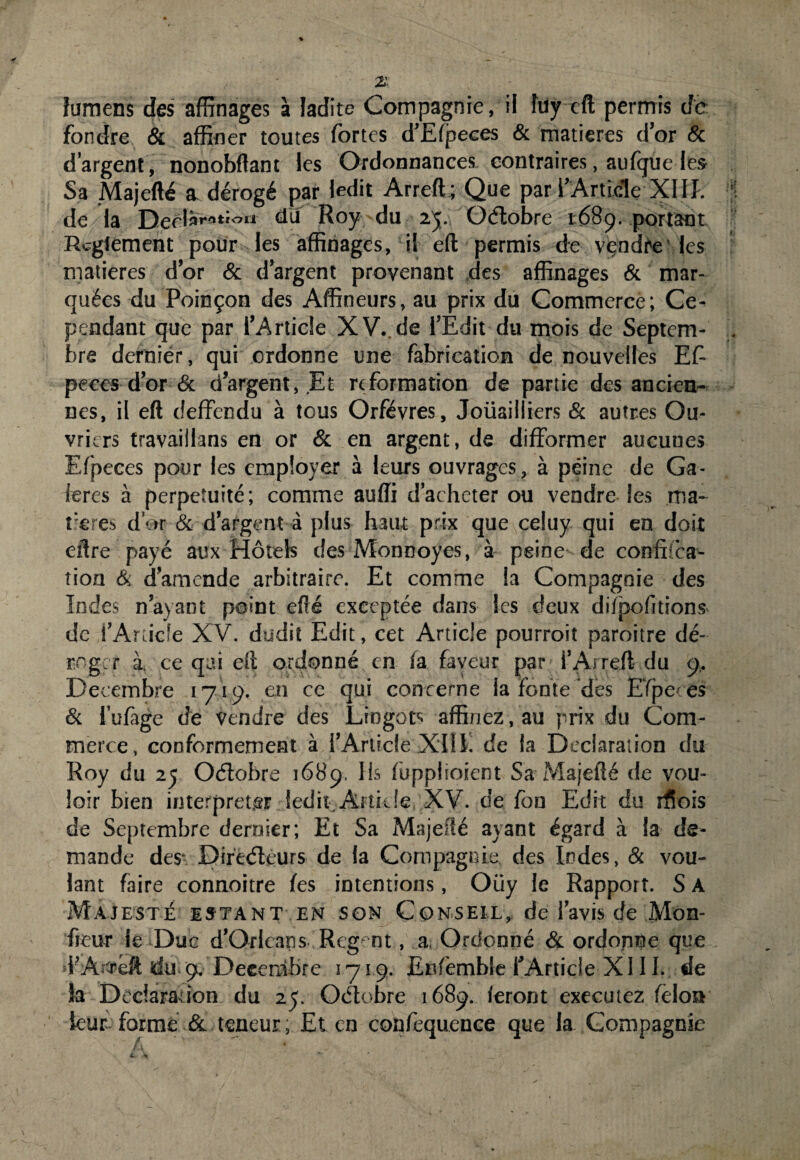 lumens des affinages à ladite Compagnie, il îuy eft permis de fondre & affiner toutes fortes d’Elpeces & matières d’or 8c d’argent, nonobftant les Ordonnances contraires, aufque les Sa Majefté a dérogé par ledit Arreft; Que par l’Article XIII. de la Derlàrottou du Roy du 25. Oétobre 168p. portant Reglement pour les affinages, il eft permis de vendre les matières d’or & d’argent provenant des affinages & mar¬ quées du Poinçon des Affineurs, au prix du Commerce; Ce¬ pendant que par l’Article XV. de l’Edit du mois de Septem¬ bre dernier, qui ordonne une fabrication de nouvelles Ef¬ peces d’or 6c d’argent, Et rr formation de partie des ancien¬ nes, il eft deffendu à tous Orfèvres, Joüailliers 6c autres Ou¬ vriers travaillons en or 6c en argent, de difformer aucunes Efpeces pour les employer à leurs ouvrages, à peine de Ga¬ lères à perpétuité; comme auffi d’acheter ou vendre les ma¬ tières d’or 6c d’argent à plus haut prix que celuy qui en doit eftre payé aux Hôtels des Monnoyes, à peine de confîica- tion & d’amende arbitraire. Et comme la Compagnie des Indes n’ayant point efté exceptée dans les deux ditpofitions de l’Article XV. dudit Edit, cet Article pourroit paroitre dé¬ roger à ce qui eft ordonné en la faveur par i’Arreft du 9.. Décembre 1719. en ce qui concerne la fonte des Efpeces & l’ufige de vendre des Lingots affinez, au prix du Com¬ merce, conformement à l’Article XIII. de la Déclaration du Roy du 25 Otflobre 1689, lis lùpplioient Sa Majefté de vou¬ loir bien interpréter îçdit Article XV. de fon Edit du rfiois de Septembre dernier; Et Sa Majefté ayant égard à la de¬ mande des- Directeurs de la Compagnie des Indes, & vou¬ lant faire connoitre les intentions, Oüy le Rapport. S A Majesté estant en son Conseil, de l’avis de Mon- freur le Duc d’Orléans Rcg nt, a. Ordonné & ordonne que F Arreft du gc, Décembre 1719. Enfemble l’Article XIII. de ia Déclaration du 25. Octobre 1689. feront executez félon leur forme & teneur, Et en confiquence que la Compagnie ~ F, *