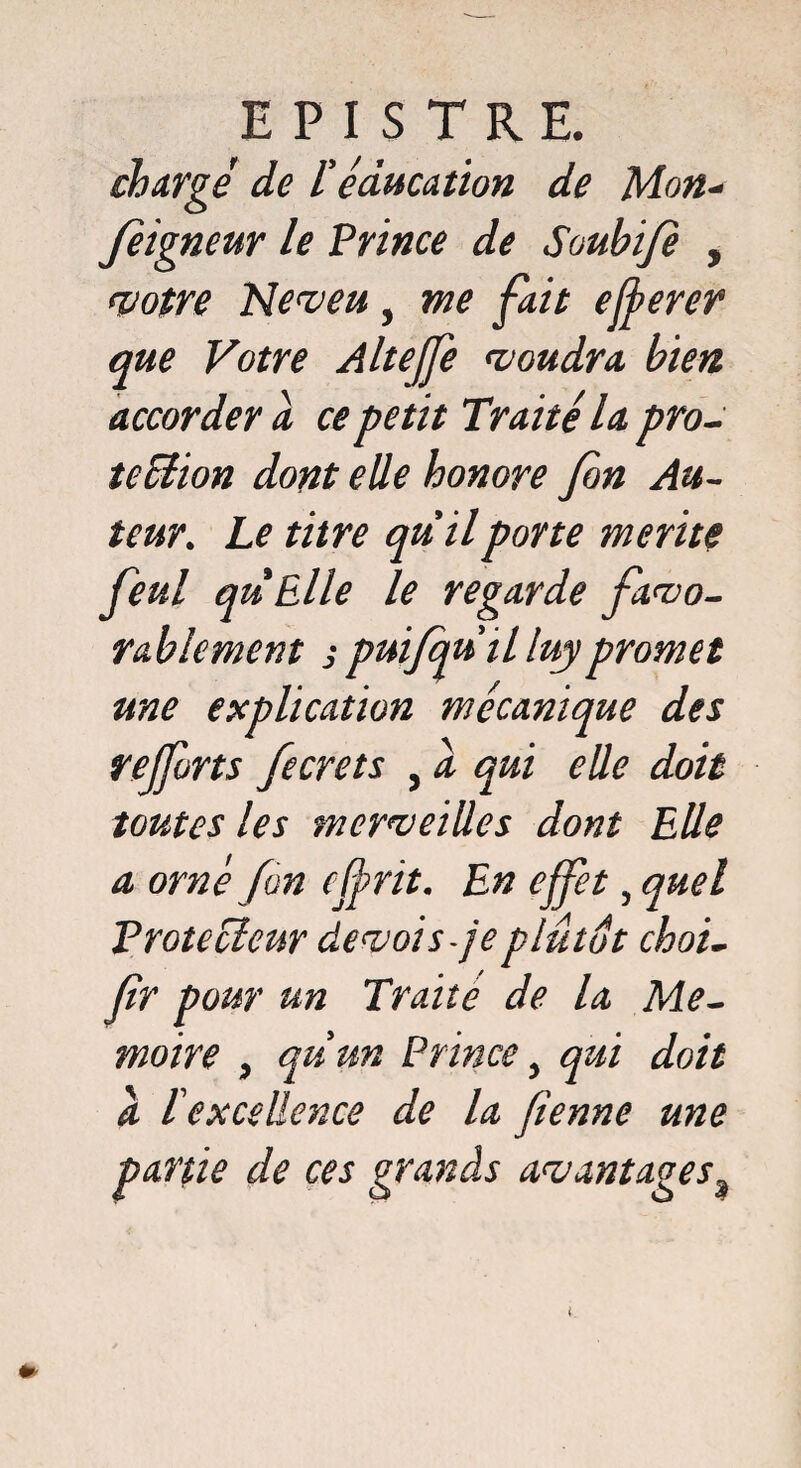 chargé de l'éducation de Mon- Jeigneur le Prince de Soubifi , votre Neveu, me fait efferer que Votre Altejfe voudra bien accorder a ce petit Traité la pro¬ tection dont elle honore fin Au¬ teur. Le titre qu'il porte mérité fieul quElle le regarde favo¬ rablement s puifqu'il luy promet une explication mécanique des rejfirts ficrets , à qui elle doit toutes les merveilles dont Elle a orné fin cjfrit. En effet, quel Protecteur de vois-je plutôt choi- fir pour un Traite de la Mé¬ moire > qu’un Prince, qui doit a l'excellence de la fienne une partie de ces grands avantages9 l