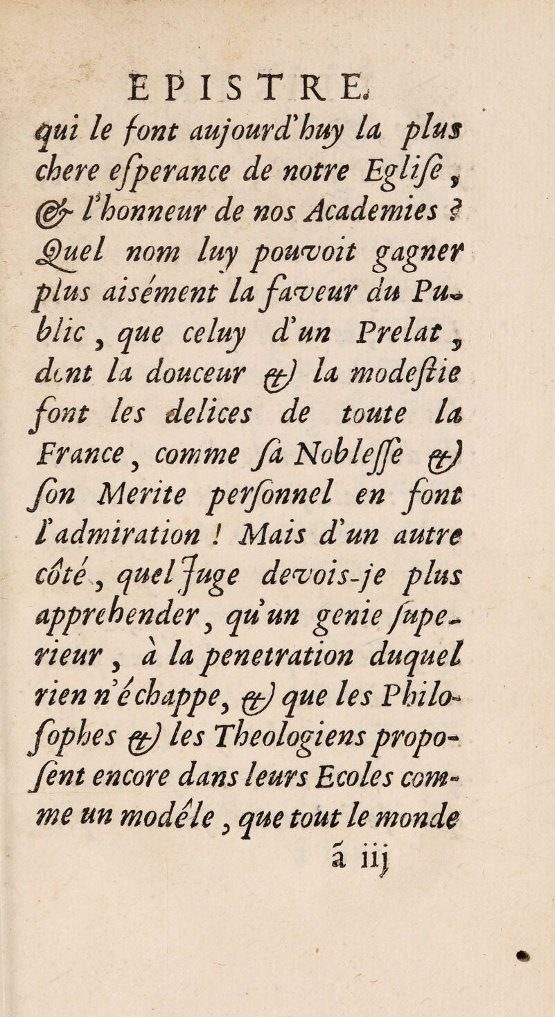 qui le font aujourd'hui la plus chere efperance de notre Eglije ÿ l'honneur de nos Academies ? Quel nom luy pourvoit gagner plus aisément la faveur du Pu* blic , que celuy d'un Prélat y dent la douceur ff) la modeflie font les delices de toute la France 5 comme fa Noblejfe g) fn Mérité perfonnel en font Tadmiration ! Mais d'un autre cote y quel fâge devois-je plus appréhender y quun genie fupe- rieur y a la pénétration duquel rien n échappe y f) que les Philo- fophes fê) les Théologiens propo- fent encore dans leurs Ecoles com¬ me un modèle y que tout le monde x • • •