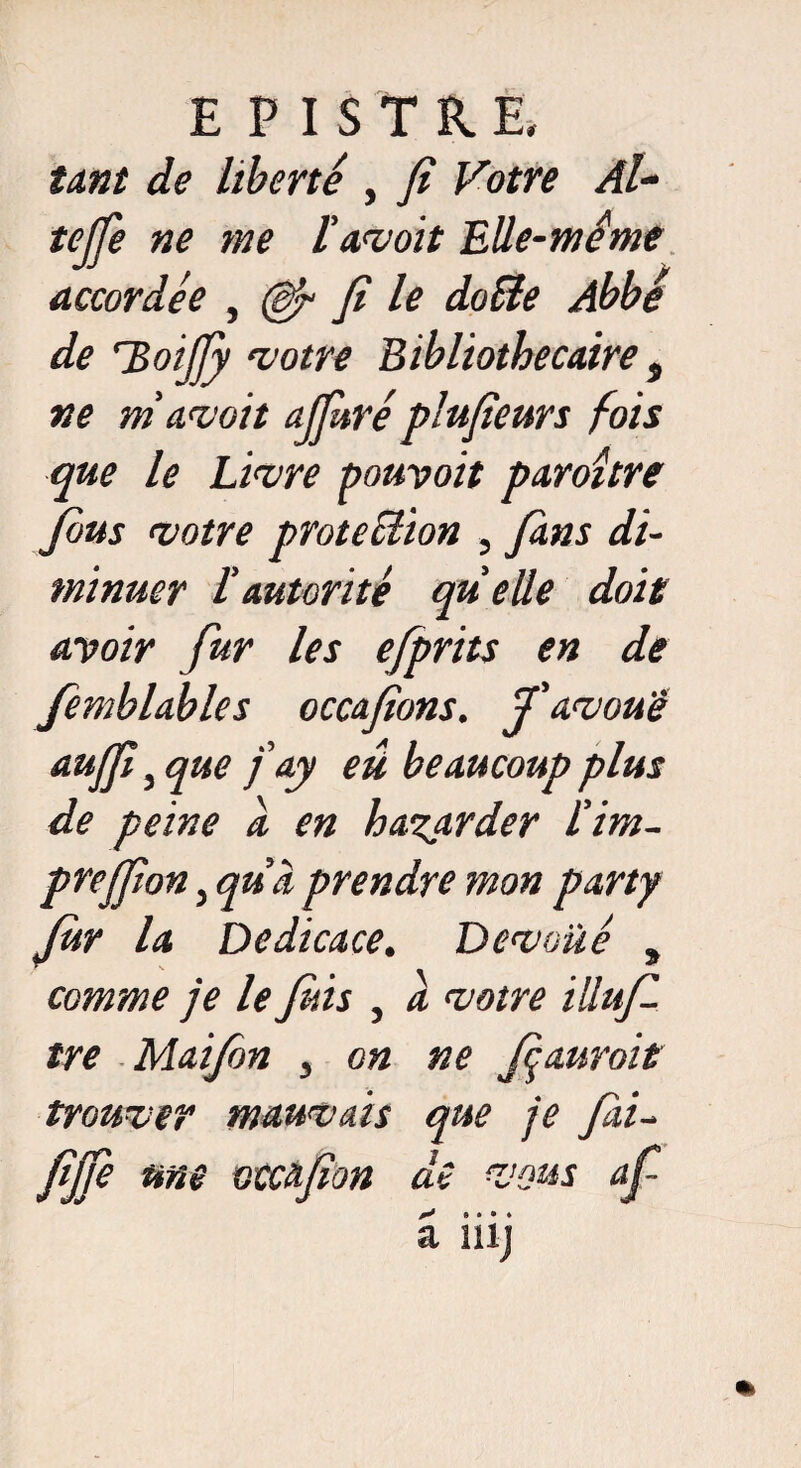 E PISTRE. tant de liberté , fi Votre Al- tejfe ne me l'avoit Elle-même accordée , (èfi fi le doSte Abbé de TïoiJJy votre Bibliothécaire s ne m’avait ajjkréplufieurs fois que le Livre pouvoit paroître feus votre protection , fans di¬ minuer l’autorité quelle doit avoir fur les efprits en de femblables occafions. J’avoue auffinue fay eü beaucoup plus de peine a en hasarder l’irn- preffion, qu’à prendre mon party fer la Dédicacé. Dévoilé s comme je le fins , a votre illufe tre Maifen , on ne feauroit trouver mauvais que je fai- fijfe me otcafion de vous afi y 9 • • ♦