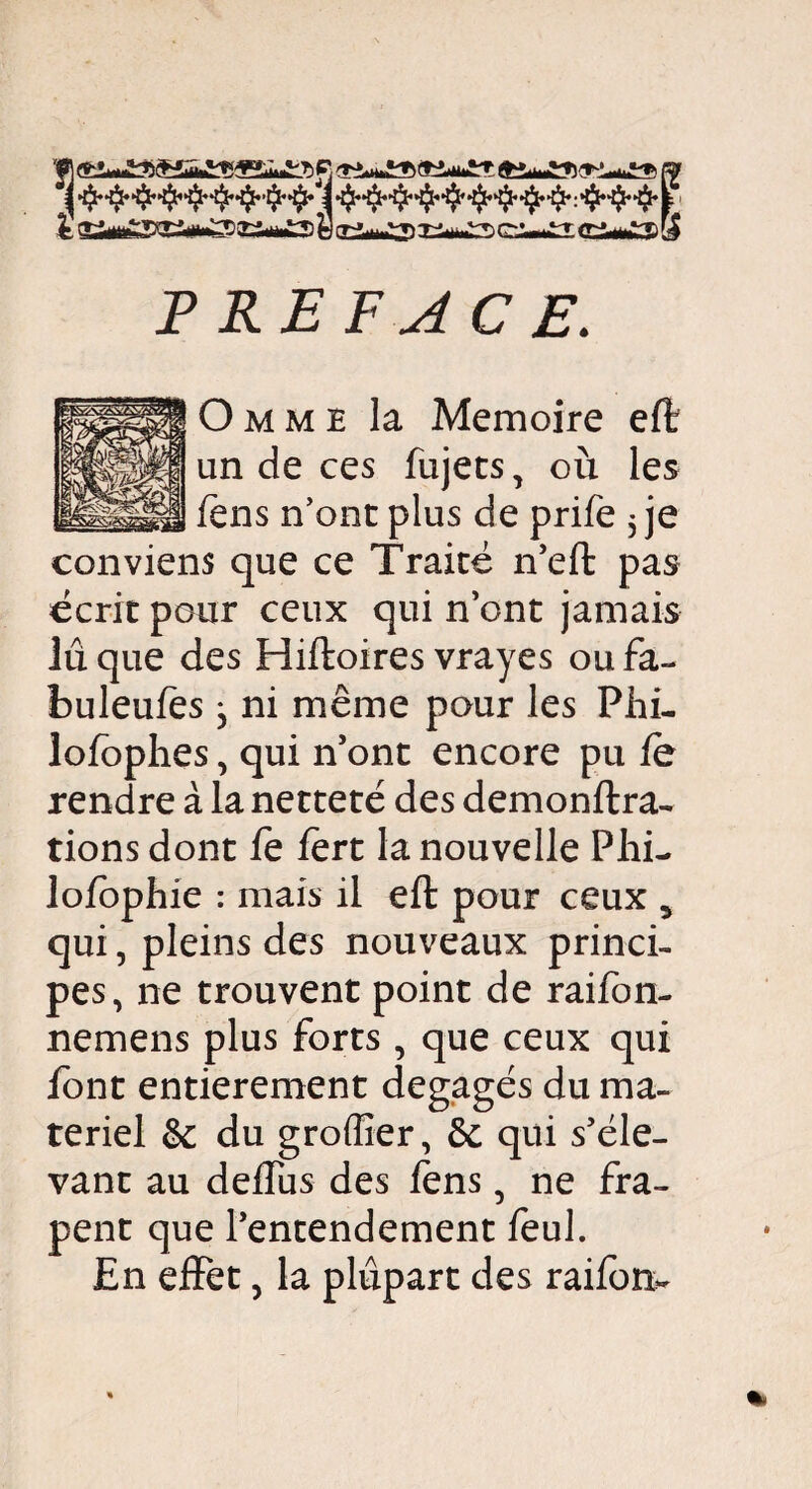 fr fl rr-f^-r, -r^.^ r~-^r ^.^t» fa PREFACE. Omme la Mémoire efë un de ces fujets, où les fèns n’ont plus de prife 5 je conviens que ce Traité n’eft pas écrit pour ceux qui n’ont jamais lu que des Hiftoires vrayes ou fa- buleufes , ni même pour les Phi- lofophes, qui n’ont encore pu le rendre à la netteté des demonftra- rions dont fe fert la nouvelle Phi- lofophie : mais il eft pour ceux 5 qui, pleins des nouveaux princi¬ pes, ne trouvent point de raifon- nemens plus forts , que ceux qui iont entièrement dégagés du ma¬ teriel & du groffier, &: qui s’éle¬ vant au deffus des iens, ne fra- pent que l’entendement feul. En effet, la plupart des raifort