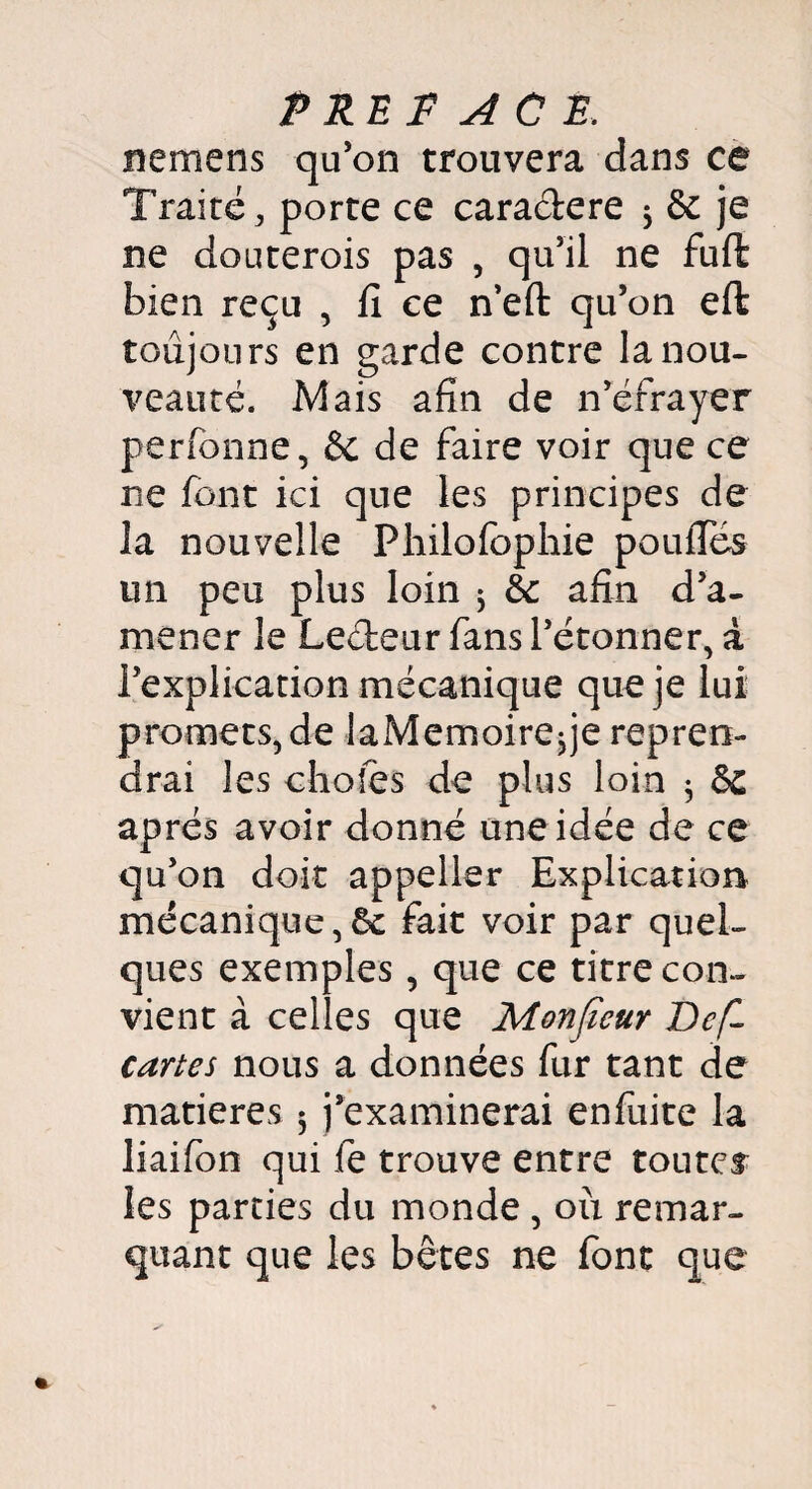 ne nie ns qu’on trouvera dans ce Traité, porte ce caractère * & je ne douterois pas , qu’il ne fuffc bien reçu , fi ce n’efl: qu’on eft toujours en garde contre la nou¬ veauté. Mais afin de n’éfrayer perfbnne, & de faire voir que ce ne font ici que les principes de la nouvelle Philofophie poulies un peu plus loin j êc afin d’a¬ mener le Leéteur fans l’étonner, a l’explication mécanique que je lui promets, de laMemoire^je repren¬ drai les choies de plus loin $ après avoir donné une idée de ce qu’on doit appeller Explication mécanique,6c fait voir par quel¬ ques exemples, que ce titre con¬ vient à celles que Monjïeur Défi cartes nous a données fur tant de matières 5 j’examinerai enfuite la liaifon qui fe trouve entre toutes les parties du monde , où remar¬ quant que les bêtes ne font que