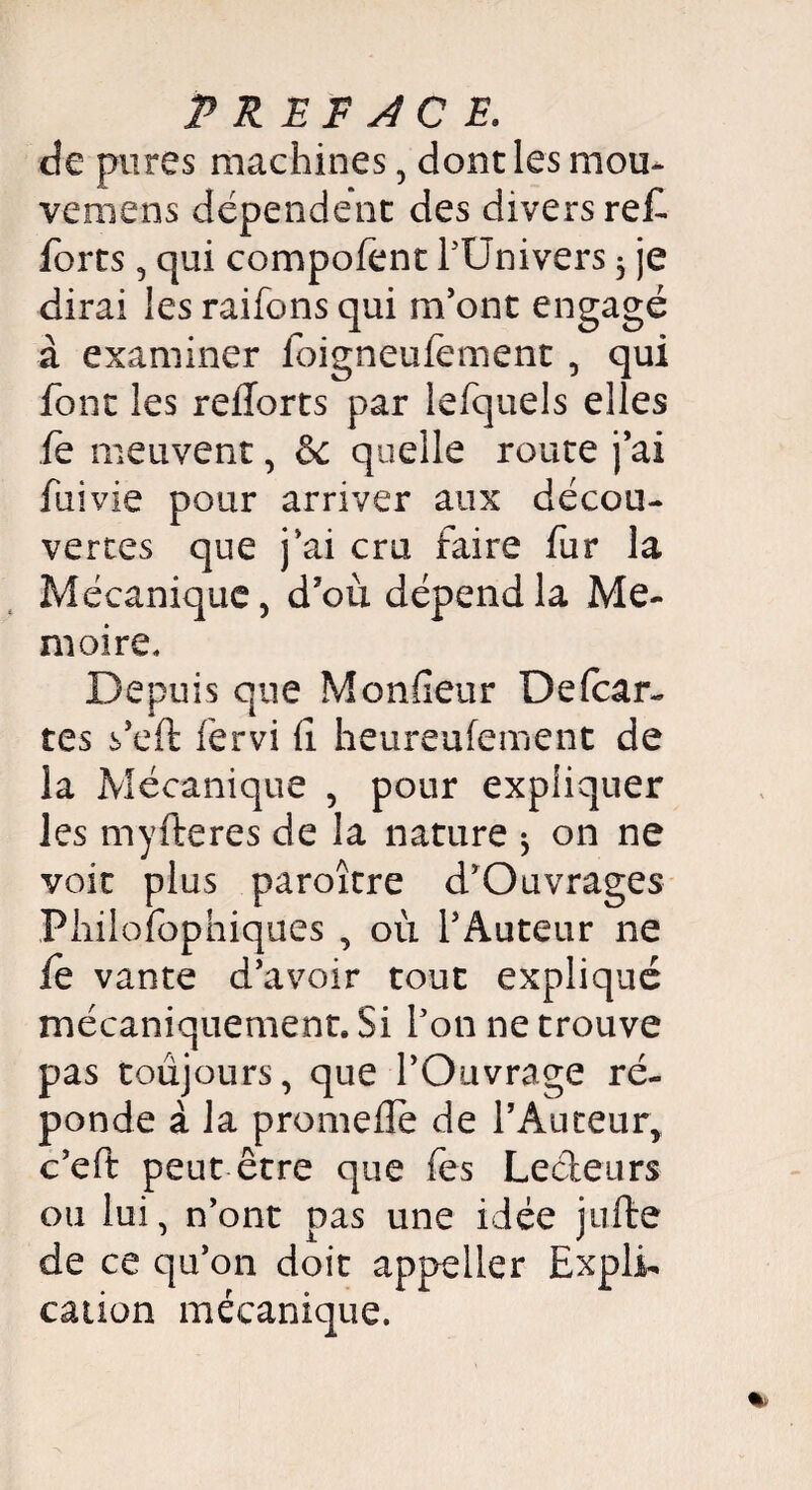 de pures machines, dont les mou* venions dépendent des divers ref forts, qui compofent l'Univers 3 je dirai les raifons qui m'ont engagé à examiner foigneufement, qui font les refforts par lefquels elles le meuvent, ôc quelle route j’ai fui vie pour arriver aux décou¬ vertes que j’ai cru faire fur la Mécanique, d’où dépend la Mé¬ moire. Depuis que Moniteur Defcar- tes s’eft fervi (1 heureufement de la Mécanique , pour expliquer les myfteres de la nature 3 on ne voit plus paroître d’Ouvrages Philofophiques , où l’Auteur ne le vante d’avoir tout expliqué mécaniquement. Si l'on ne trouve pas toujours, que l’Ouvrage ré¬ ponde à la promefle de l’Auteur, c’eft peut être que fes Lecteurs ou lui, n’ont pas une idée juffce de ce qu’on doit appeiler Expli¬ cation mécanique.