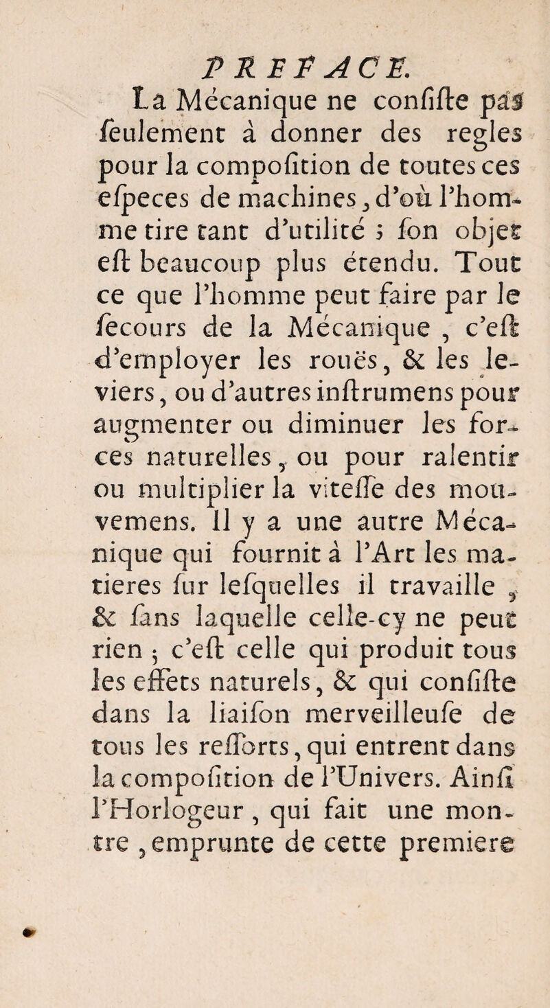 La Mécanique ne confifte pas feulement à donner des réglés pour la compofition de toutes ces efpeces de machines > d’où l’hom- me tire tant d’utilité 5 fon objet eft beaucoup plus étendu. Tout ce que l’homme peut faire par le fecours de la Mécanique , c’eft d’employer les roues, & les le¬ viers , ou d’autres inftrumens pour augmenter ou diminuer les for¬ ces naturelles, ou pour ralentir ou multiplier la viteffe des mou- vemens. 11 y a une autre Méca¬ nique qui fournit à l’Art les ma¬ tières fur lefqoelles il travaille 5 & lans laquelle celle-cy ne peut rien 5 c’eft celle qui produit tous les effets naturels, & qui confifte dans la liaifon merveilleufe de tous les reffbrts,qui entrent dans la compofition de l’Univers. Ainft rHorlogeur , qui fait une mon¬ tre , emprunte de cette première