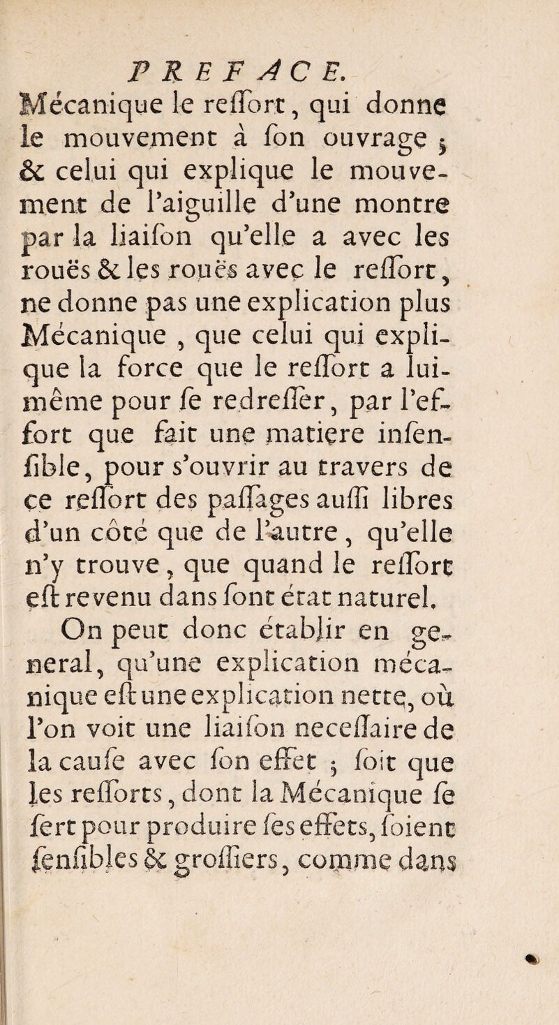 Mécanique le reffort, qui donne le mouvement à fon ouvrage ^ & celui qui explique le mouve¬ ment de l’aiguille d’une montre par la liaifon qu’elle a avec les roues & les roues avec le reffort, ne donne pas une explication plus Mécanique , que celui qui expli¬ que la force que le reffort a lui- même pour fe redrefïer, par l’ef¬ fort que fait une matiçre infèn- fible, pour s’ouvrir au travers de ce reflôrt des paffages auffi libres d’un côté que de l’autre , qu’elle n’y trouve, que quand le reffort eft revenu dans font état naturel. On peut donc établir en ge^ lierai, qu’une explication méca¬ nique eft une explication nette, où l’on voit une liaifon neceftairede la caufe avec fon effet $ foit que les refforts, dont la Mécanique fe fert pour produire fes effets, foienc fenfibles èc greffiers, comme dans