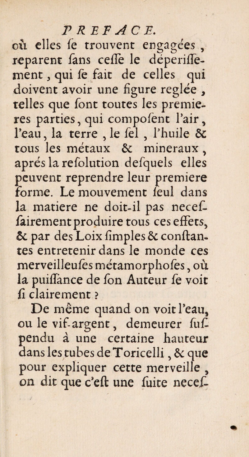 eu elles fe trouvent engagées , reparent fans celle le déperilfe- rnent , qui fe fait de celles qui doivent avoir une figure réglée , telles que font toutes les premiè¬ res parties, qui compofent Pair, Peau, la terre , le fel , l'huile 6c tous les métaux 6c minéraux , après la refolution defquels elles peuvent reprendre leur première forme. Le mouvement feul dans la matière ne doit-il pas necef- fairement produire tous ces effets, 6c par des Loix fîmples 6c confian¬ tes entretenir dans le monde ces merveilleufes métamorphofes, où la puifïance de fon Auteur fe voit fi clairement ? De meme quand on voit l’eau, ou le vif argent, demeurer fuf pendu à une certaine hauteur dans les tubes de Toricelli, 6c que pour expliquer cette merveille , on dit que c’eft une fuite necef.