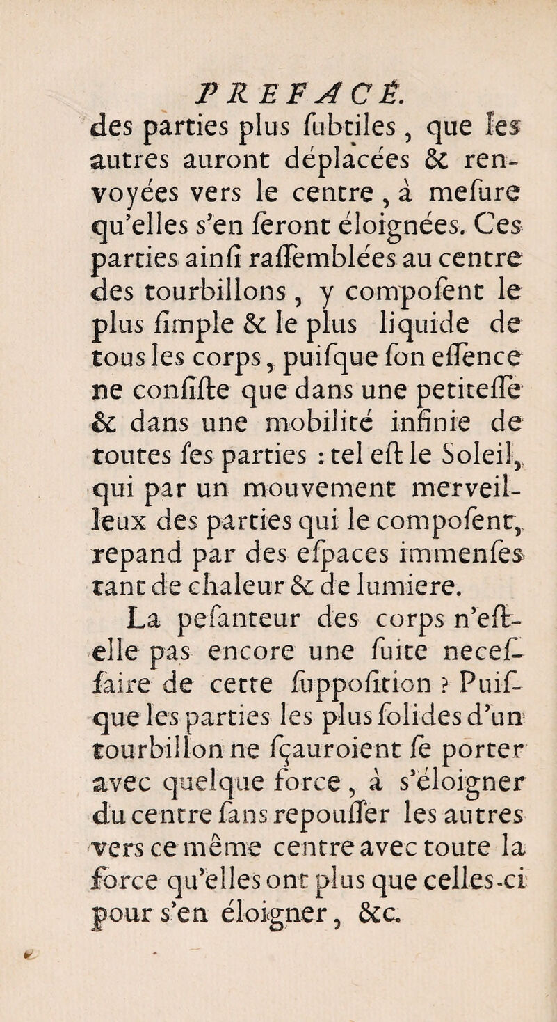 des parties plus fubtiles , que les autres auront déplacées & ren¬ voyées vers le centre , à mefure qu’elles s’en feront éloignées. Ces parties ainfi raflèmblées au centre des tourbillons, y compofent le plus fimple & le plus liquide de tous les corps, puifquefoneflence ne confifte que dans une petiteffe & dans une mobilité infinie de toutes fes parties ; tel eftle Soleil,., qui par un mouvement merveil¬ leux des parties qui le compofent, répand par des efpaces immenfes tant de chaleur Se de lumière. La pefanteur des corps n’efl- elle pas encore une fuite necefê faire de cette fuppofition ? Puif- que les parties les plus folides d’un tourbillon ne fçauroient fe porter avec quelque force , à s’éloigner du centre fans repouffer les autres vers ce même centre avec toute la force qu’elles ont plus que celles-ci pour s’en éloigner, &c.