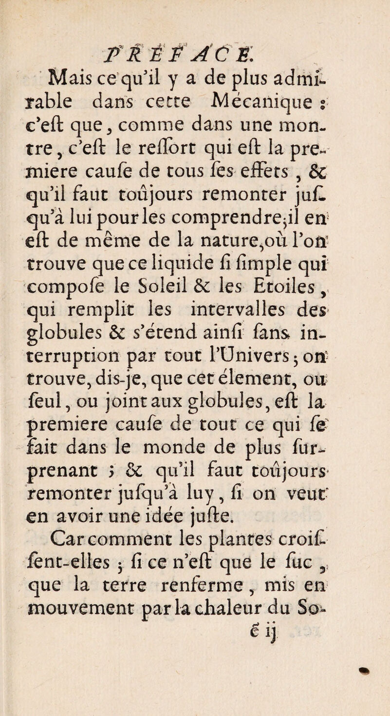 Mais ce qu'il y a de plus admi¬ rable dans cette Mécanique % c'eft que 5 comme dans une mon¬ tre , c'eft le reftort qui eft la pre« miere caufe de tous fes effets , & qu'il faut toujours remonter ju£ qu'à lui pour les comprendre^] en eft de même de la nature,où l'on trouve que ce liquide fi fimple qui compofe le Soleil & les Etoiles, qui remplit les intervalles des globules & s'étend ainfi fans in¬ terruption par tout l’Univers ^ on- trouve, dis-je, que cet élément, on feul, ou joint aux globules, eft la première caufe de tout ce qui fë' fait dans le monde de plus fur- prenant 5 & qu'il faut toujours' remonter jufqu'à luy, fi on veut' en avoir une idée jufte. Car comment les plantes croit lént-elles 5 fi ce n'eft que le fuc ,s que la terre renferme, mis en mouvement par la chaleur du So-