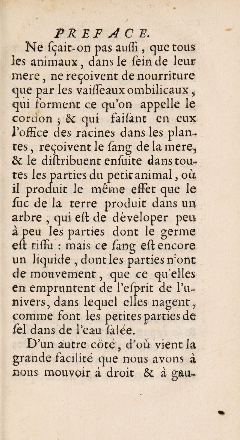 Ne fçait-on pas auffi , que tous les animaux, dans le feinde leur mere, ne reçoivent de nourriture que par les vaiflèaux ombilicaux ÿ qui forment ce qu’on appelle le coraon 5 & qui faifant en eux l’office des racines dans les plan¬ tes , reçoivent le fang de la mere* &: le diftribuent enfuite dans tou¬ tes les parties du petit animal > où il produit le même effet que le fuc de la terre produit dans un arbre , qui eft de déveloper peu à peu les parties dont le germe eft tiftii : mais ce fang eft encore un liquide , dont les parties n:onc de mouvement, que ce qu elles en empruntent de l’efprit de l’u¬ nivers, dans lequel elles nagent^ comme font les petites parties de fel dans de l’eau falée. D’un autre côté, d’où vient la grande facilité que nous avons à nous mouvoir à droit & à gau-