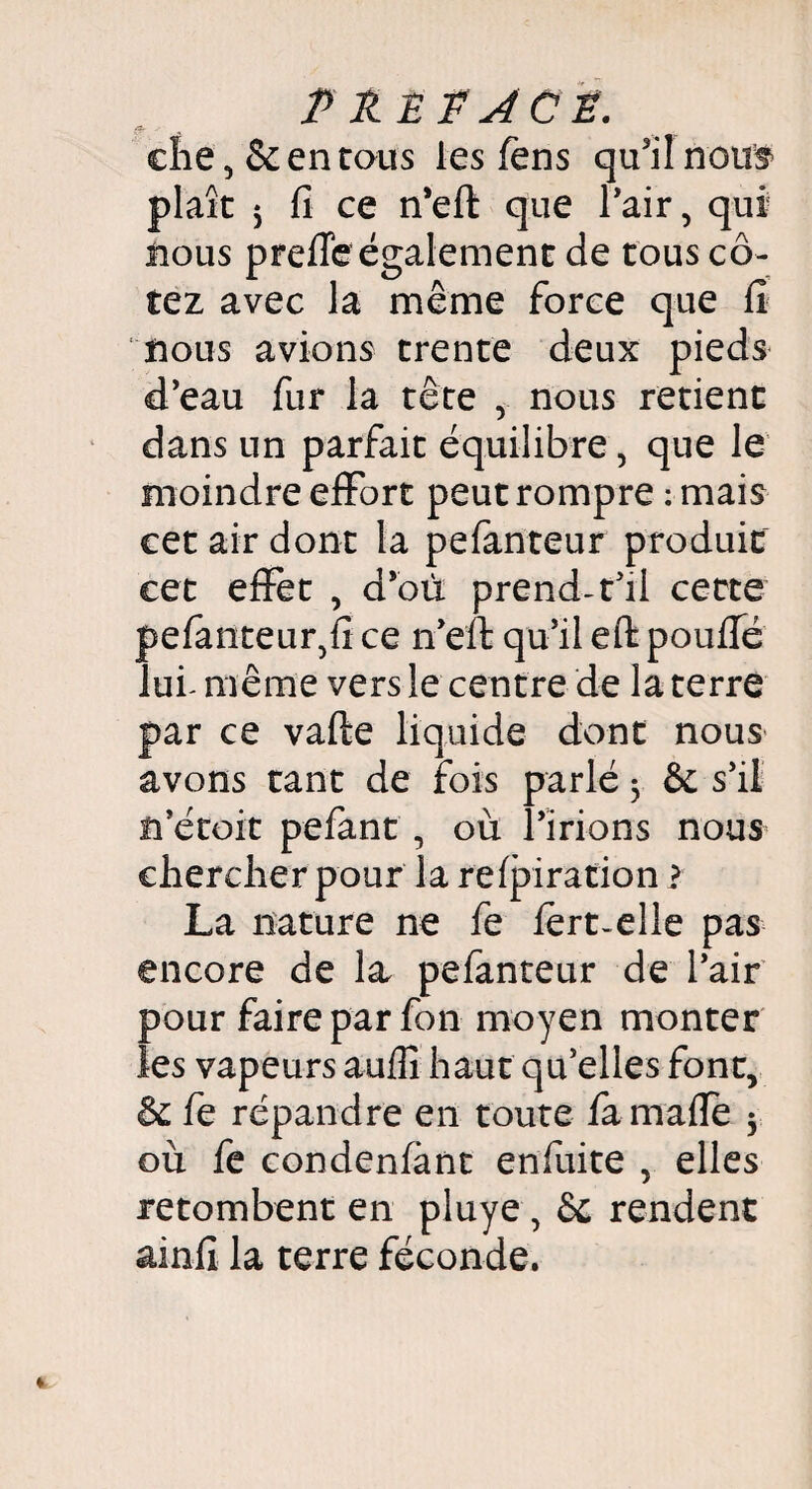 P R £ P ACP. A v ^ ehe , 8c en tous les fens qu'il nous plaît 5 fi ce n'eft que Pair, qui nous prefie également de tous co¬ tez avec la même force que fi nous avions trente deux pieds d'eau fur la tête y nous retient dans un parfait équilibre, que le moindre effort peut rompre : mais cet air dont la pefanteur produit cet effet , d’où prend-t'il cette pefanteur,fi ce n'eft qu'il eft poufié lui- même vers le centre de la terre par ce vafte liquide dont nous avons tant de fois parlé 3 6c s'il n'étoit pefant , où l'irions nous chercher pour la refpiration ? La nature ne fe fert-elle pas encore de la pefanteur de l'air pour faire par fon moyen monter les vapeurs auflî haut qu'elles font, 5c fe répandre en toute famafie 3 où fe condenfànt enfuite , elles retombent en pluye , 6c rendent ainfi la terre féconde.