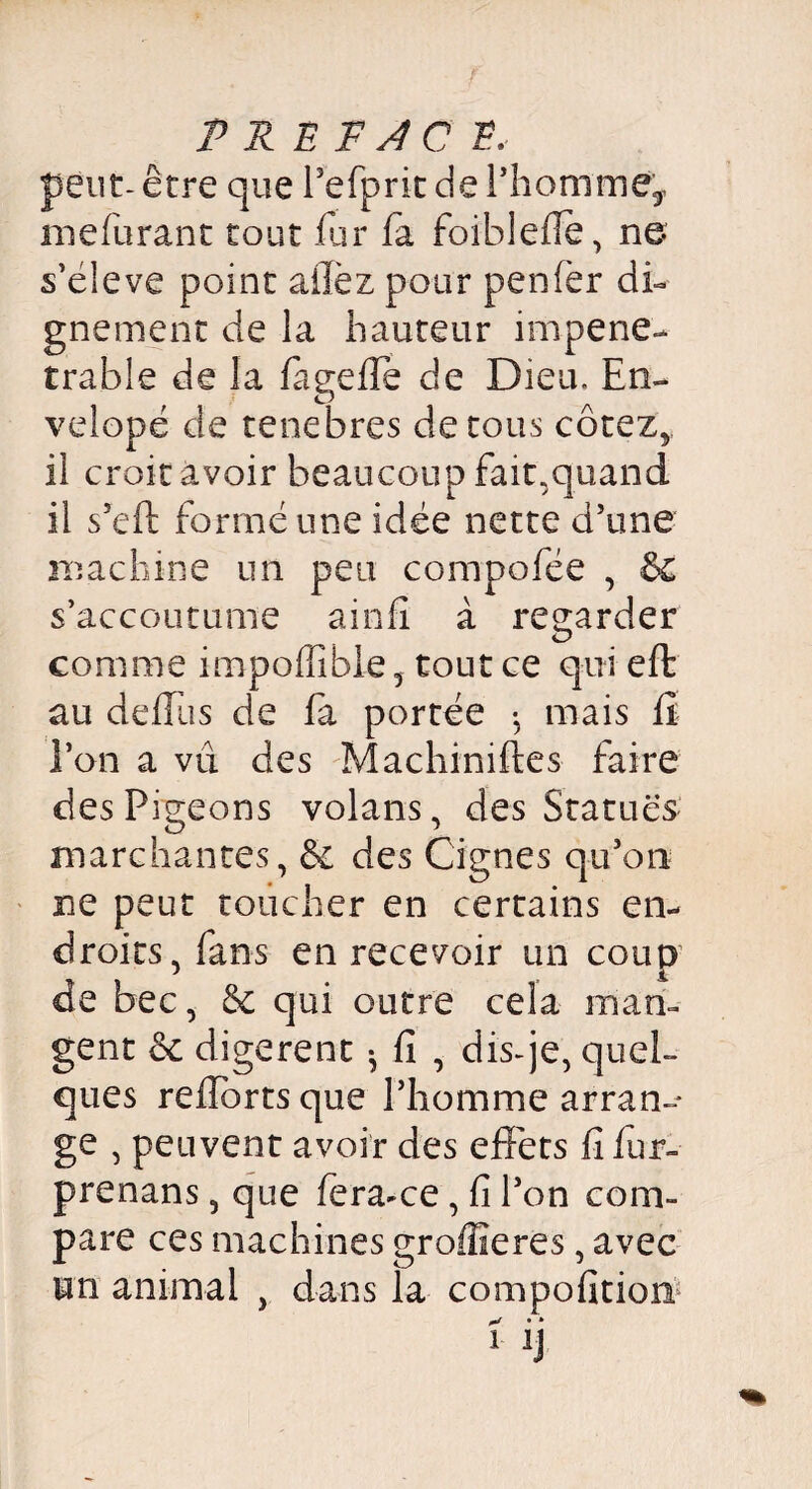 P REFJC2, peut-être que PefpritdePhomme', mefurant tout fur fa foiblefie, ne s’eleve point aflèz pour penfer di¬ gnement de la hauteur impéné¬ trable de la fageffe de Dieu. En- velopé de tenebres de tous cotez, il croitàvoir beaucoup fait,quand il s’eft formé une idée nette d’une machine un peu compofée , &£ s’accoutume ainfi à regarder comme impoffible, tout ce qui effc au deffus de fa portée -, mais fi Ton a vu des Machiniftes faire des Pigeons volans, des Statues marchantes, & des Oignes qu’on ne peut toucher en certains en* droits,fans en recevoir un coup de bec, qui outre cela man¬ gent &c digèrent ^ fi , dis-je, quel¬ ques refforts que Phomme arran¬ ge , peuvent avoir des effets fi fur- prenans, que fera-ce, fi l’on com¬ pare ces machines groffieres, avec un animal , dans la compofition ! y