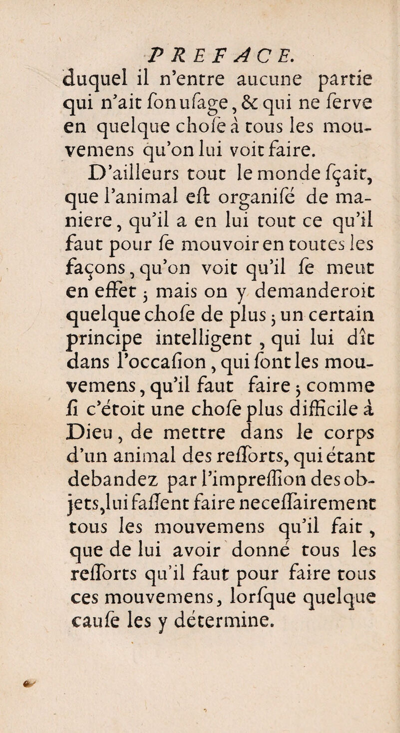 duquel il n’entre aucune partie qui n’ait fon ufage, de qui ne ferve en quelque choie à tous les mou- vemens qu’on lui voit faire. D’ailleurs tout le monde fçait, que l’animal eft organifé de ma¬ niéré, qu’il a en lui tout ce qu’il faut pour fe mouvoir en toutes les façons, qu’on voit qu’il fe meut en effet 3 mais on y demanderoit quelque choie de plus 3 un certain principe intelligent , qui lui dît dans l’occafion, qui font les mou- vemens, qu’il faut faire 3 comme fi c’étoit une choie plus difficile à Dieu, de mettre dans le corps d’un animal des reiforts, qui étant débandez par l’impreffion des ob¬ jets,lui failent faire neceilairemenc tous les mouvemens qu’il fait, que de lui avoir donné tous les reiforts qu’il faut pour faire tous ces mouvemens 3 lorfque quelque caufe les y détermine.