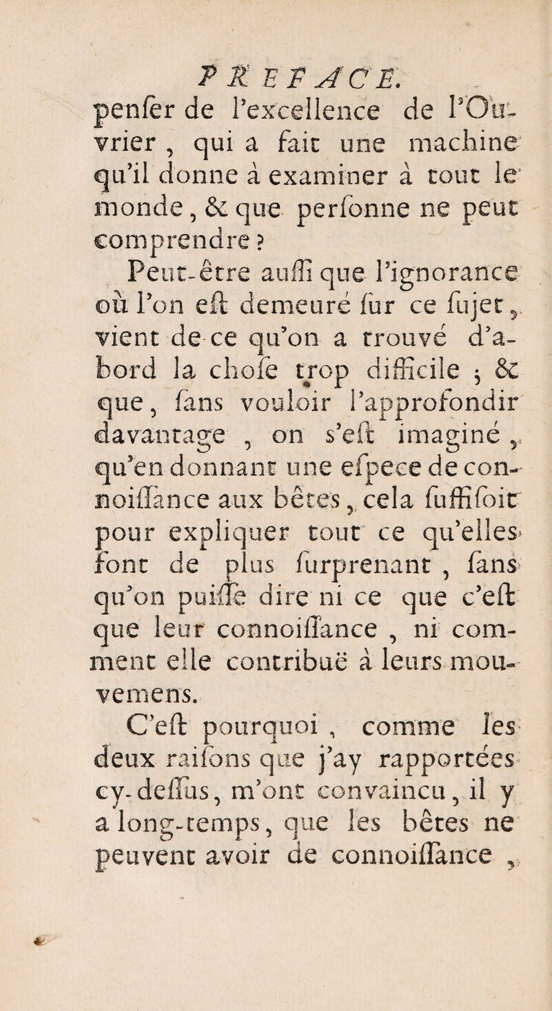 P £ EF ACP. penfër de l’excellence de l’Ou¬ vrier , qui a fait une machine qu’il donne à examiner à tout le monde, & que perfonne ne peut comprendre ? Peut-être auffi que l’ignorance où l’on eft demeuré fur ce fujet y vient de ce qu’on a trouvé d’a¬ bord la chofe trop difficile j & que, fans vouloir l’approfondir davantage , on s’eft imaginé v qu’en donnant une efpece de con- noiflance aux bêtes, cela fuffifoit pour expliquer tout ce qu’elles* font de plus furprenant , iàns qu’on puiilè dire ni ce que c’eft que leur connoiffance , ni com¬ ment elle contribue à leurs mou- vemens. C’eft pourquoi , comme les deux raifons que j’ay rapportées cy-deflus, m’ont convaincu, il y a long-temps, que les bêtes ne peuvent avoir de connoiflànce ,