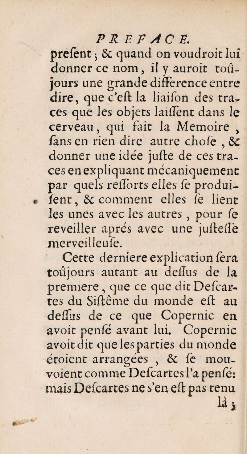 prelent • & quand on voudroit lui donner ce nom, il y auroit tou¬ jours une grande différence entre dire, que c’eft la liaifon des tra¬ ces que les objets laiffent dans le cerveau, qui fait la Mémoire , fans en rien dire autre choie , &c donner une idée jufte de ces tra¬ ces en expliquant mécaniquement par quels reüorts elles le produi- fent ,& comment elles fe lient les unes avec les autres , pour fe reveiller après avec une jufteffe merveilleufe. Cette derniere explication lera toujours autant au dellus de la première , que ce que ditDefcar- tes du Siftême du monde eft au delfus de ce que Copernic en avoit penle avant lui. Copernic avoitdit que les parties du monde étoient arrangées , de fe mou- voient comme Defcartes l’a penfé: mais Defcartes ne s’en eft pas tenu