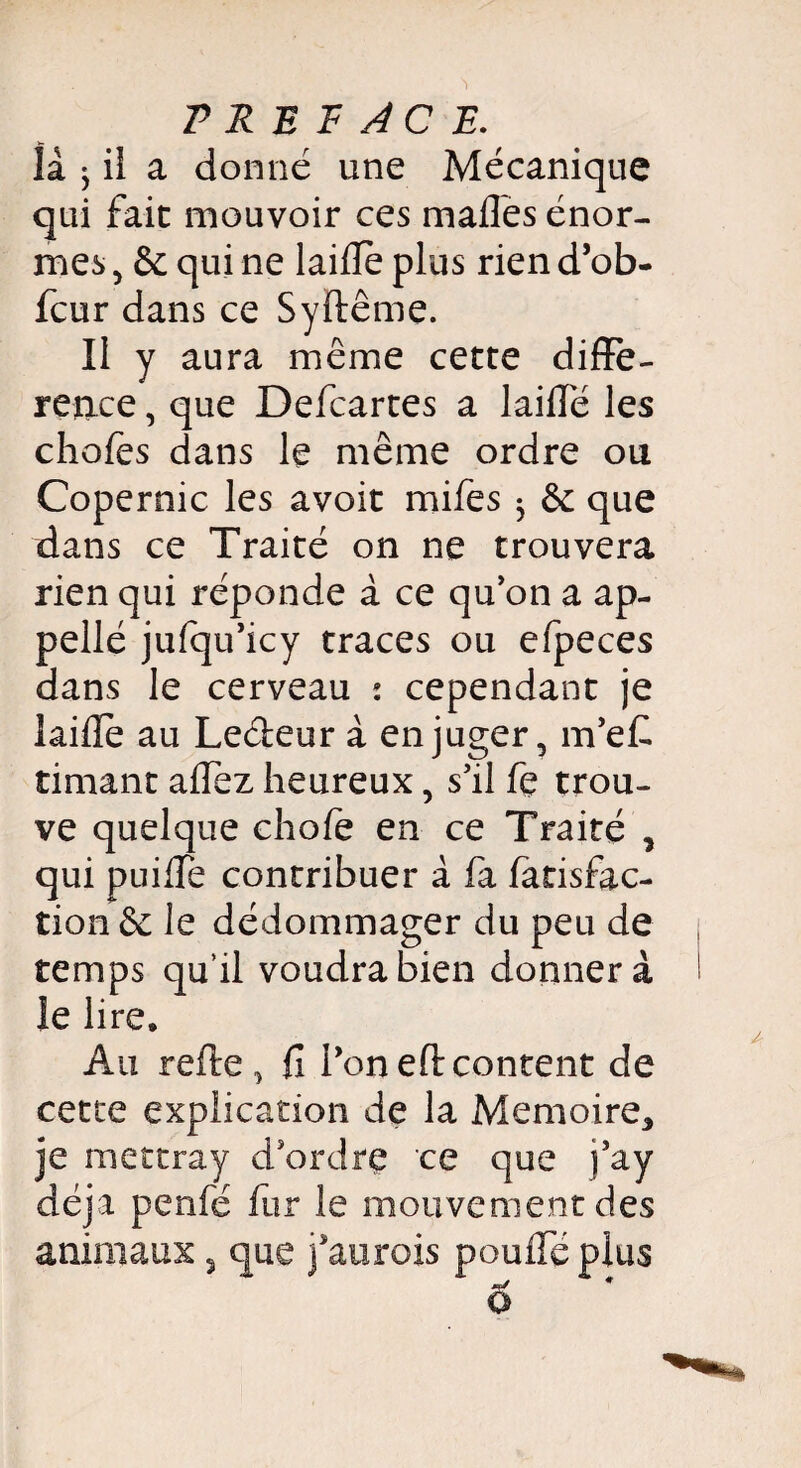 là ^ il a donné une Mécanique qui fait mouvoir ces madës énor¬ mes , & qui ne laide plus rien d’ob- fcur dans ce Syflême. Il y aura même cette difTe- ren.ce, que Defcartes a laide les chofes dans le même ordre ou Copernic les avoit mifes ^ & que dans ce Traité on ne trouvera rien qui réponde à ce qu’on a ap¬ pelle jufqu’icy traces ou efpeces dans le cerveau : cependant je laide au Leâeur à en juger, m’ef. timant affez heureux, s’il fe trou¬ ve quelque chofe en ce Traité * qui puiffe contribuer à fa fatisfac- tion êc le dédommager du peu de temps qu’il voudra bien donnera le lire. Au refie, fî l’oneflcontent de cette explication de la Mémoire* je mettray d’ordre ce que j’ay déjà penfé fur le mouvement des animaux 5 que j’aurois pouffé plus ô