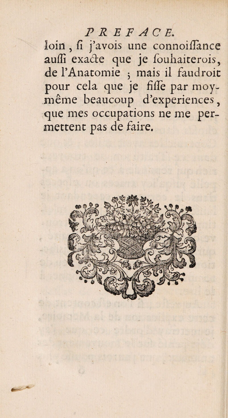 PR E F A C E. loin , fi j’avois une connoifiance aufli exade que je fouhaiterois, de rAnacomie 5 mais il faudroic pour cela que je fifiè par moy- même beaucoup d’experiences, que mes occupations ne me per¬ mettent pas de faire.