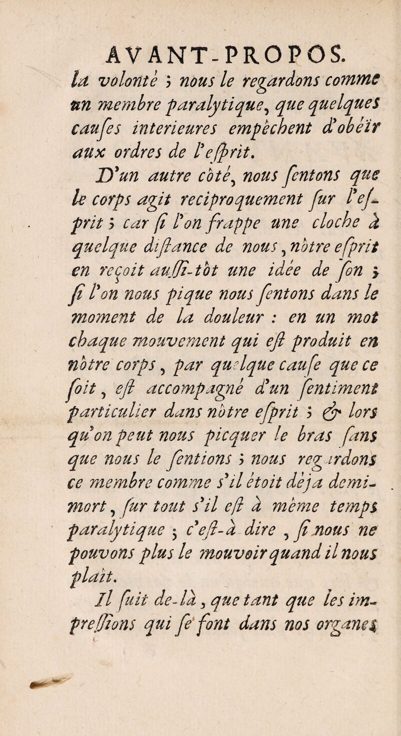 la volonté y nous le regardons comme un membre paralytique, que quelques caufes intérieures empêchent d'obéïr aux ordres de l3 offrit. D'un autre coté5 nous [entons que le corps agit réciproquement fur l'ej1 prit y car fi l'on frappe une cloche d quelque difiance de nous, notre efprit en reçoit auffî-tbt une idée de fin > fi l'on nous pique nous [entons dans le moment de la douleur : en un mot chaque mouvement qui efi produit en notre corps, par quelque caufe que ce [oit, efi accompagné d'un fentiment particulier dans notre efprit > & lors quon peut nous picquer le bras fans que nous le [entions y nous regardons ce membre comme s'il étoit déjà demi- mort, fur tout s'il efi d même temps paralytique 3 c'efl-d dire 5 [nous ne pouvons plus le mouvoir quand il nous il fuit de-la 3 que tant que les im~ prefiions qui fi font dans nos organes