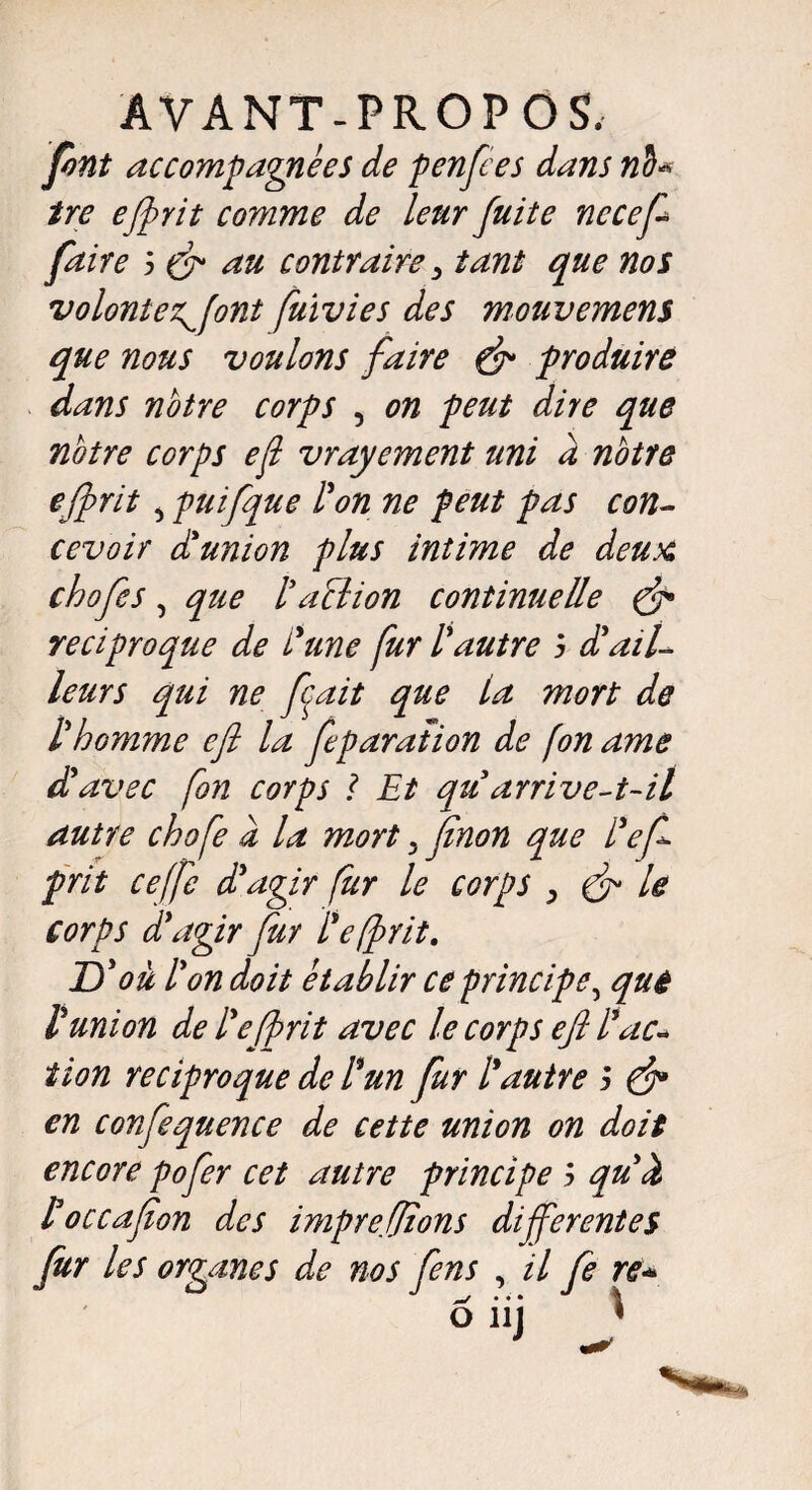 font accompagnées de p enfle s dans nd« tre efrit comme de leur fuite necefl faire 5 & au contraire > tant que nos volontez^flnt fuivies des mouvemens que nous voulons faire & produire dans notre corps , on peut dire que notre corps efl vrayement uni à notre efrit puifque l'on ne peut pas con¬ cevoir d'union plus intime de deux chofes , que ( a cl ion continuelle & réciproque de L'une fur l'autre j d'ail¬ leurs qui ne fait que la mort de l'homme efl la flparation de (on ame d'avec fon corps 1 Et qu arrive-t-il autre chofe à la mort 3 Jînon que l'ef prit ceffe d'agir fur le corps , & le corps d'agir far l'e (prit. D'ou l'on doit établir ce principe^ que l'union de l'ef rit avec le corps efl l'ac¬ tion réciproque de l'un fur l'autre ; & en confequence de cette union on doit encore pofer cet autre principe > qu'à Poccafion des imprefîons differentes fur les organes de nos fens , il fe re* O 11J 1