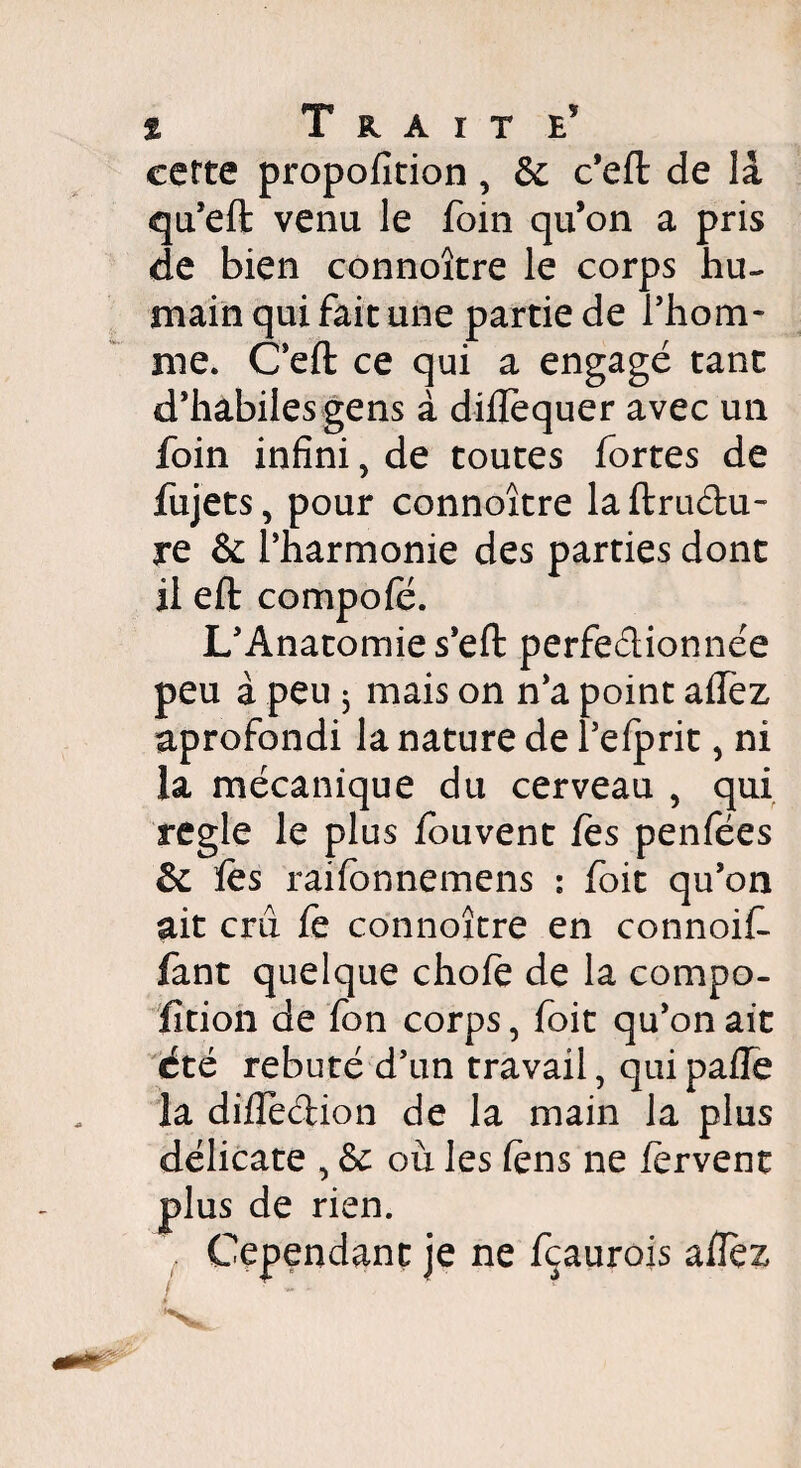 cette propofition, & c’efl de la qu’eft venu le foin qu’on a pris de bien connoître le corps hu¬ main qui fait une partie de l’hom¬ me. C’eft ce qui a engagé tant d’habiles gens à diilëquer avec un foin infini, de toutes fortes de fujets, pour connoître la ftruétu- re & l’harmonie des parties dont il eft compofé. L’Anatomie s’eft perfectionnée peu à peu j mais on n’a point aifez aprofondi la nature de l’efprit, ni la mécanique du cerveau , qui réglé le plus iouvent fes penfées & fes raifonnemens : foit qu’on ait crû fe connoître en connoif- fant quelque choie de la compo- fîtion de fon corps, foit qu’on ait été rebuté d’un travail, qui paiîe la diifedion de la main la plus délicate , & où les fens ne fervent plus de rien. Cependant je ne fçaurois afîez /