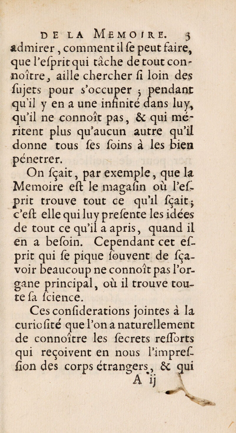 admirer, comment il fe peut faire., que l’efpritqui tâche detoutcon- noître_, aille chercher fi loin des fujets pour s’occuper 5 pendant qu'il y en a une infinité dans luy, qu’il ne connoît pas, & qui mé¬ ritent plus qu’aucun autre qu’il donne tous fes foins à les bien pénétrer. On fçait, par exemple, que la Mémoire eft le magafin où l’efi prit trouve tout ce qu’il fçait* c’effc elle qui luy prefente les idées de tout ce qu’il a apris, quand il en a befoin. Cependant cet ef- prit qui fe pique fouvent de fça- voir beaucoup ne connoît pas l’or¬ gane principal, où il trouve tou¬ te fa (cience. Ces confiderations jointes à la curiofité que l’on a naturellement de connoître les fecrets reflorts qui reçoivent en nous rimprefi lion des corps étrangers^, & qui A ij V