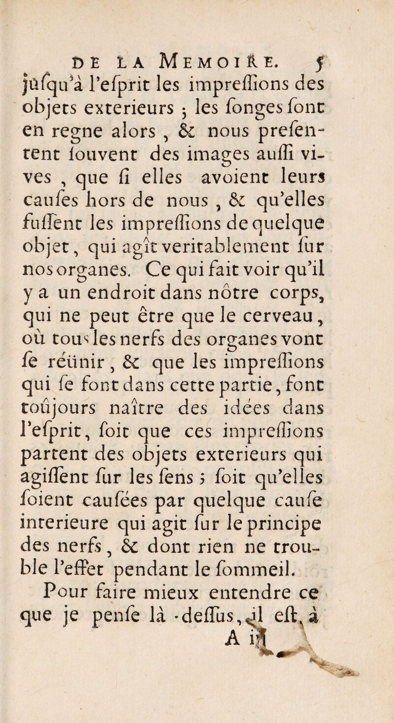 jûfqifà l’efprit les impreflîons des objets extérieurs 3 les fongesfont en régné alors , & nous prefen- tent louvent des images auflî vi¬ ves , que fi elles avoient leurs caufes hors de nous , & qu’elles fuirent les impreflîons de quelque objet, qui agît véritablement fur nos organes. Ce qui fait voir qu’il y a un endroit dans nôtre corps, qui ne peut être que le cerveau, où tous les nerfs des organes vont O fe rétinir , & que les impreffions qui le font dans cette partie, font toujours naître des idées dans Fefprit, foit que ces impreflîons partent des objets extérieurs qui agilïent fur les lens 5 foit qu’elles foient caufées par quelque eau le intérieure qui agit fur le principe des nerfs, & dont rien ne trou¬ ble l’effet pendant le fommeil. Pour faire mieux entendre ce que je penfe là *defiu 1 n '