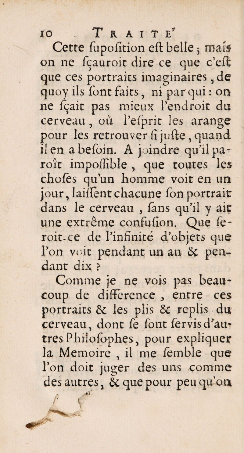 Cette fupofîtion eft belle $ mais on ne fçauroit dire ce que c’efl que ces portraits imaginaires , de quoy ils font faits, niparquiion ne fçait pas mieux l’endroit du cerveau , où l’efprk les arange pour les retrouver fi jufte , quand 11 en a befoin. A joindre qu’il pa¬ role impoffible que toutes les chofès qu’un homme voit en un jour, laifient chacune fbn portrait dans le cerveau , fans qu’il y ait une extrême confufion. Que fe- roit.ee de l’infinité d’objets que l’on voit pendant un an & pen¬ dant dix > Comme je ne vois pas beau* coup de différence entre ces portraits & les plis & replis du cerveau, dont fe font fervisd’au¬ tres Philofophes, pour expliquer la Mémoire , il me femble que l’on doit juger des uns comme des autres, & que pour peu quoi*