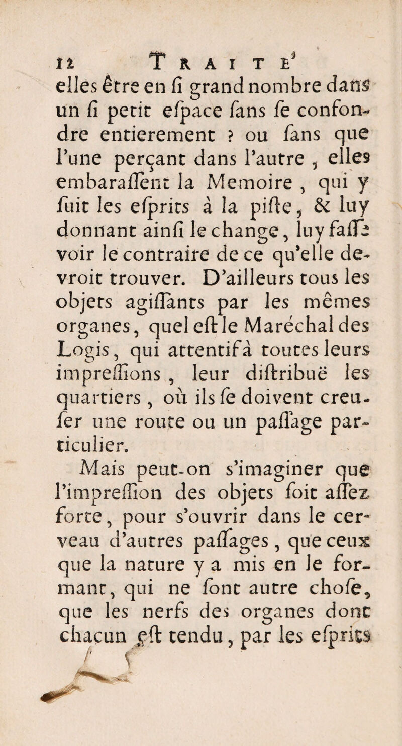 elles être en fi grand nombre dans un fi petit efpace fans fe confon¬ dre entièrement ? ou fans que Tune perçant dans l’autre , elles embarallent la Mémoire , qui y fuit les elprits à la pille , & luy donnant ainfi le change, luy falTe voir le contraire de ce qu’elle de- vroit trouver. D’ailleurs tous les objets agifiants par les mêmes organes, quel eftle Maréchal des Logis, qui attentif à toutes leurs imprelîîons , leur diftribuë les quartiers, où ilsfe doivent creu- fer une route ou un pafiage par¬ ticulier. Mais peut-on s’imaginer que l’impreffion des objets foit allez forte, pour s’ouvrir dans le cer¬ veau d’autres palfages, que ceux que la nature y a mis en le for¬ mant, qui ne Ibnt autre chofe, que les nerfs des organes donc chacun £(l tendu, par les efprics