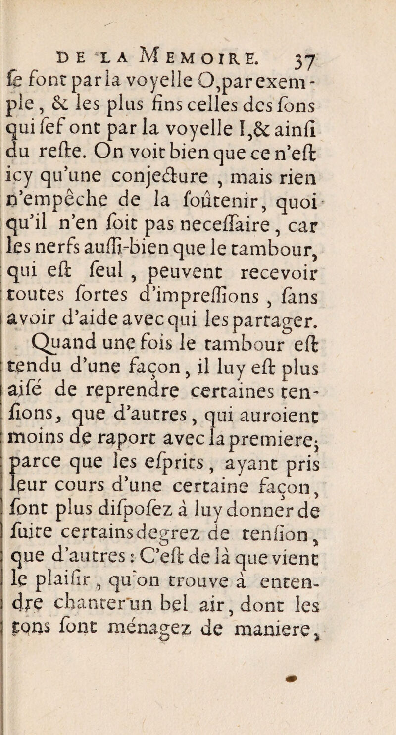 fe font paria voyelle O,par exem¬ ple , & les plus fins celles des fions qui fef ont par la voyelle I,& ainfi du relie. On voit bien que ce n’eft icy qu’une conjecture , mais rien n’empêche de la foutenir, quoi qu’il n’en foit pas necelTaire, car les nerfs aulfi-bien que le tambour, ! qui eft feul , peuvent recevoir toutes fortes d’impreffions , fans avoir d’aide avec qui les partager. Quand une fois le tambour eft tendu d’une façon, il luy eft plus aifé de reprendre certaines ten- fions, que d’autres, qui auroient moins de raport aveclapremierej parce que les efprits, ayant pris leur cours d’une certaine façon, font plus difpofez à luy donner de fuite certainsdegrez de tendon, que d’autres : C’eft de là que vient le plaifir , qu on trouve à enten¬ dre chanter un bel air, dont les tqns font ménagez de maniéré,