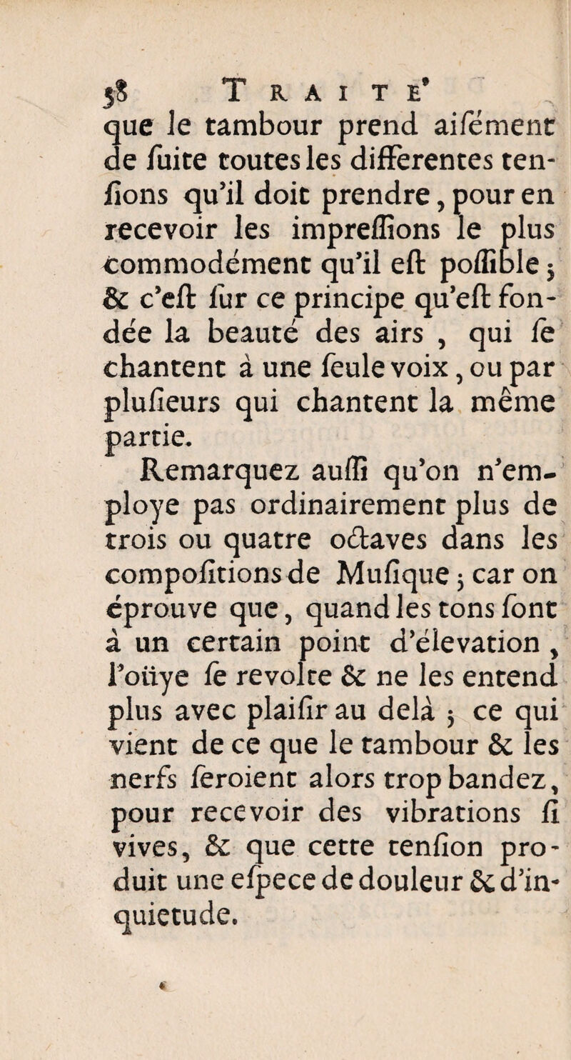 5$ Traite* ^ que le tambour prend aifément de fuite toutes les differentes ten¬ ions qu’il doit prendre, pour en recevoir les impreflîons le plus commodément qu’il eft poflîble 5 & c’eft fur ce principe qu’eft fon¬ dée la beauté des airs , qui le chantent à une feule voix, ou par plufieurs qui chantent la même partie. Remarquez auflî qu’on Rem¬ ployé pas ordinairement plus de trois ou quatre o&aves dans les comportions de Mufique 5 car on éprouve que, quand les tons font à un certain point d’élévation y l’otiye fe révolté & ne les entend plus avec plaifir au delà 5 ce qui vient de ce que le tambour & les nerfs feroient alors trop bandez, pour recevoir des vibrations fi vives, & que cette tenfion pro¬ duit une efpece de douleur & d’in- quiétude.