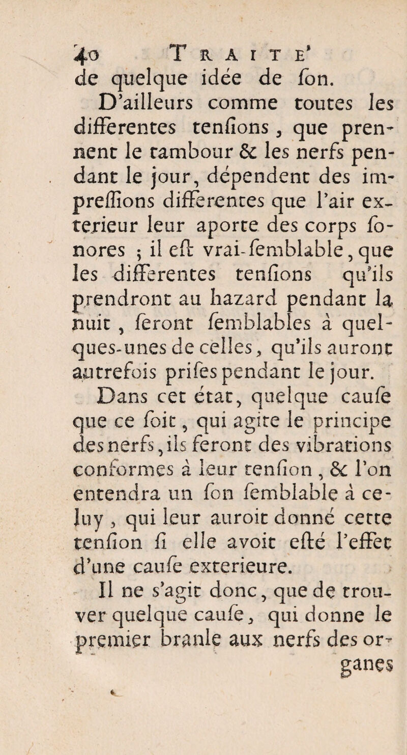 de quelque idée de fbn. D’ailleurs comme toutes les differentes tenfions , que pren¬ nent le tambour Sc les nerfs pen¬ dant le jour, dépendent des im- preffions différentes que l’air ex¬ térieur leur aporte des corps ho¬ nores ; il eff vrai-femblable, que les différentes tenfions qu’ils prendront au hazard pendant la nuit , feront femblables à quel¬ ques-unes de celles, qu’ils auront autrefois prifes pendant le jour. Dans cet état, quelque caufe que ce foit, qui agite le principe des nerfs, ils feront des vibrations conformes à leur tenfion , ôc l’on entendra un fbn femblable à ce- Juy , qui leur auroit donné cette tenfion fi elle avoit efté l’efFet d’une caufe extérieure. Il ne s’agit donc, que de trou¬ ver quelque caufe, qui donne le premier branle aux nerfs des or¬ ganes