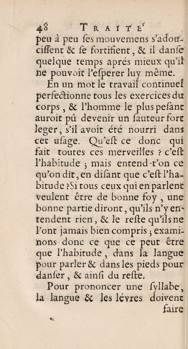 T K A f T E5 peu à peu fes mouvemens s'adou- ciffent & fe fortifient, & il danfe quelque temps après mieux qu’il ne pouvoir l’efperer luy même. En un mot le travail continuel perfectionne tous les exercices du corps, & l’homme le pluspefànt auroit pu. devenir un fauteur fore léger, s’il avoir été nourri dans cet ufàge. Qu eft ce donc qui fait toutes ces merveilles > c’eft l'habitude 5 mais entend-t’on ce qu’on dit, en difànt que c’eft l’ha¬ bitude ?Si tous ceux qui en parlent veulent être de bonne foy , une bonne partie diront, qu’ils n’y en¬ tendent rien, & le refte qu’ilsne l’ont jamais bien compris 5 exami¬ nons donc ce que ce peut être que l’habitude, dans la langue pour parler & dans les pieds pour danfer, & ainfi du refte. Pour prononcer une fyllabe, la langue êc les lèvres doivent faire