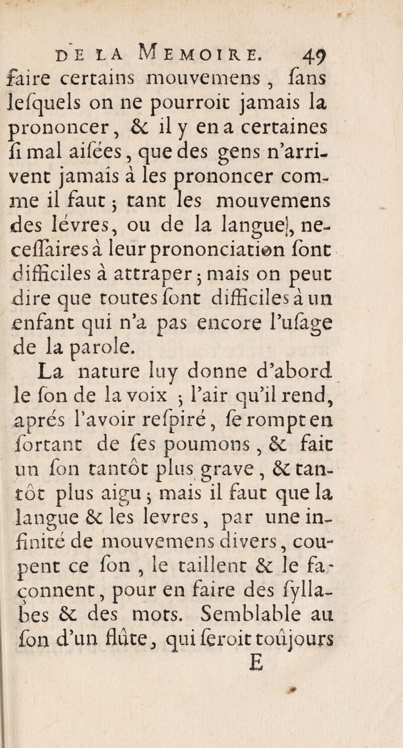 faire certains mouvemens , fans lefquels on ne pourroic jamais la prononcer, & il y en a certaines fi mal aifées, que des gens n’arri¬ vent jamais à les prononcer com¬ me il faut 5 tant les mouvemens des lèvres, ou de la langue], ne- ceflairesà leur prononciation font difficiles à attraper 3 mais on peut dire que toutes font difficiles à un enfant qui n’a pas encore l’ufage de la parole. La nature îuy donne d’abord le fon de la voix ^ l’air qu’il rend, après l’avoir refpirè, fè rompt en forçant de fes poumons , & fait un fon tantôt plus grave , & tan¬ tôt plus aigu ; mais il faut que la langue & les levres, par une in¬ finité de mouvemens divers, cou¬ pent ce fon , le taillent & le fa¬ çonnent, pour en faire des fylla- bes & des mots. Semblable au fon d’un flûte j qui feroit toujours E