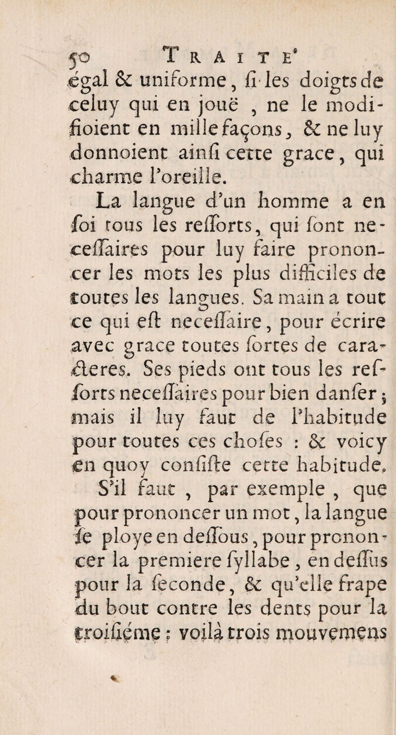 égal &z uniforme, fî les doigtsde celuy qui en joue , ne le modi- fioient en mille façons,, 6c ne luy donnoient ainfi cette grâce, qui charme l’oreille. La langue d’un homme a en foi rous les refiforts, qui font ne- cellaires pour luy faire pronon¬ cer les mots les plus difficiles de routes les langues. Sa main a tout ce qui efl: necedaire , pour écrire avec grâce toutes fortes de cara¬ ctères. Ses pieds ont tous les refo forts neceflàires pour bien danfer ; mais il luy faut de l'habitude pour toutes ces choies : & voicy en quoy confifte cette habitude. S'il faut , par exemple , que pour prononcer un mot, la langue le ployé en deflous, pour pronon¬ cer la première fyllabe , en deiTus pour la fécondé, de qu'elle frape du bout contre les dents pour la iroiûéme ; voilà trois mouvemens