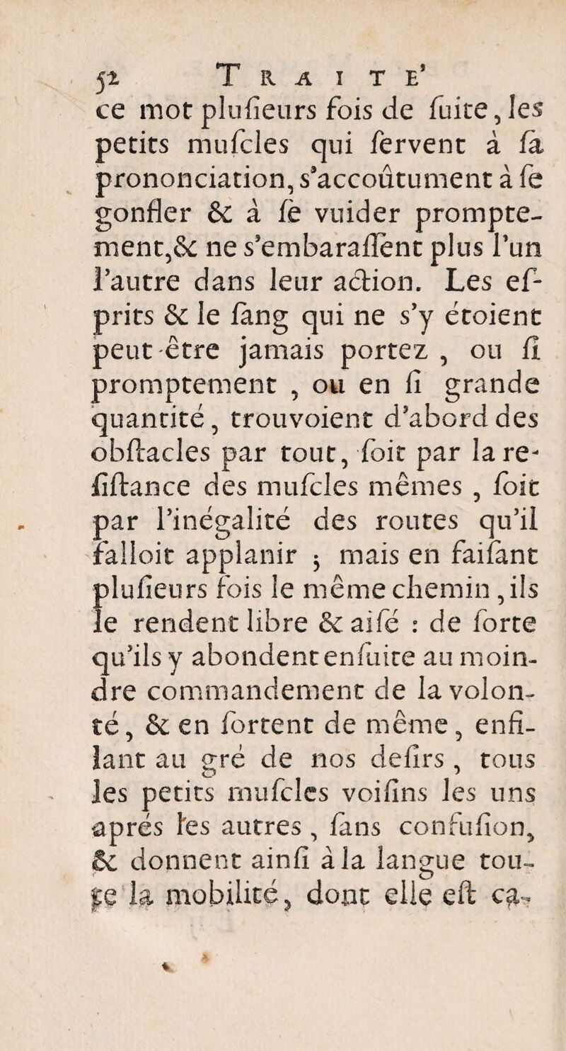 jt Traite* ce mot plufîeurs fois de fuite, les petits mufcles qui fervent à fa prononciation, s’accoutument à fe gonfler & à fè vuider prompte¬ ment,^ ne s’embarafîent plus Tun l’autre dans leur action. Les ef- prits &: le fang qui ne s’y étoient peut être jamais portez , ou fl promptement , ou en fi grande quantité, trouvoient d’abord des obftacles par tout, foie par lare- fîftance des mufcles mêmes , foie par l’inégalité des routes qu’il falloir applanir $ mais en faifant Îdufieurs fois le même chemin , ils e rendent libre & ai le : de forte qu’ils y abondent en fuite au moin¬ dre commandement de la volon¬ té, ôc en forcent de même, enfi¬ lant au gré de nos defirs , tous les petits mufcles voifins les uns après les autres , fuis confufion, êc donnent ainfi à la langue tou- pQ la mobilité, dont die eft