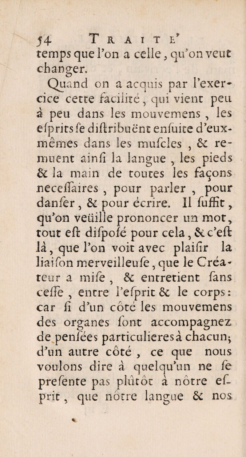 temps que Ton a celle, qu’on veut changer. Qu and on a acquis par l’exer¬ cice cette facilité* qui vient peu à peu dans les mouvemens , les efprits fe diftribuënt enfuite d’eux- mêmes dans les mufcles , & re¬ muent ainfî la langue , les pieds & 3a main de toutes les façons neceflaires * peur parler , pour danfer , & pour écrire. Il fuffit, qu'on veiiille prononcer un mot* tout eft difpofé pour cela, fcc'eft là* que Ton voit avec plaifir la liaifon merveilleufe, que le Créa* teur a mile , & entretient fans celle* entre l’efprit & le corps: car li d’un côté les mouvemens des organes font accompagnez de penfées particulières à chacun^ d’un autre côté , ce que nous voulons dire à quelqu’un ne fe prefente pas plutôt à nôtre ef- prit, que nôtre langue & nos