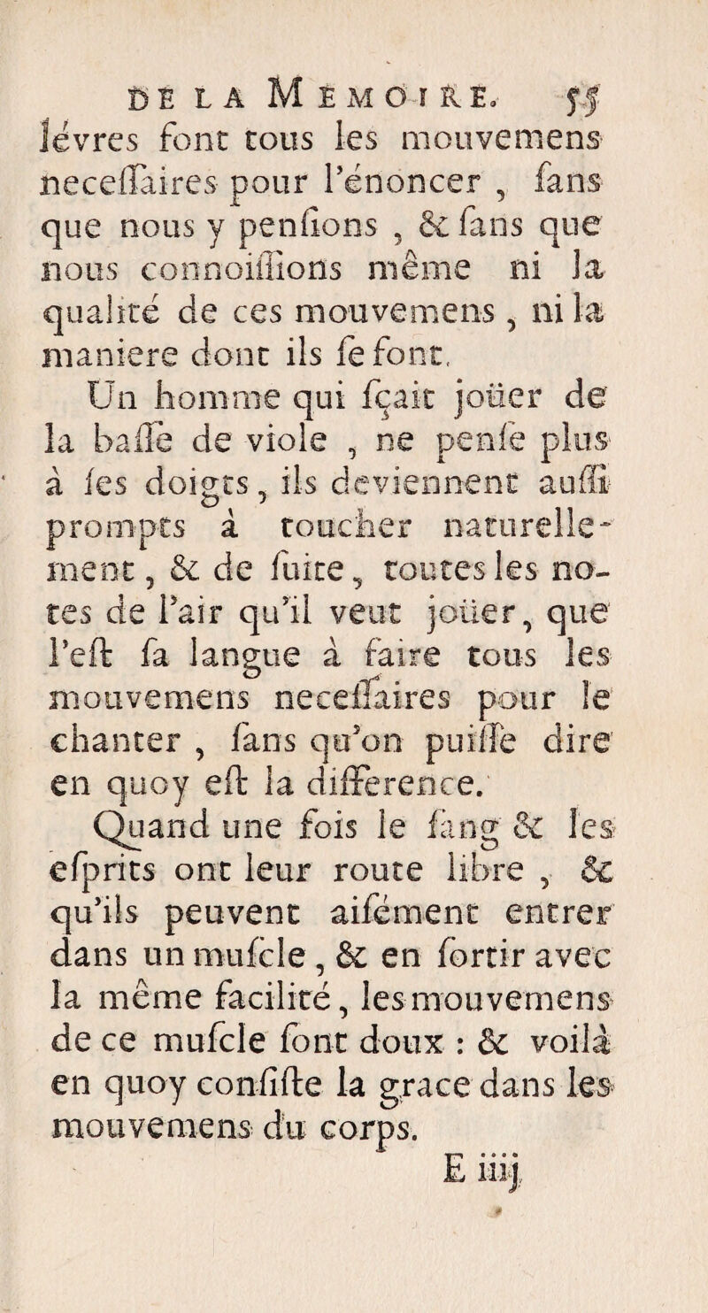 lèvres font tous les mouvemens neceffaires pour l’énoncer , fans que nous y pendons 5 &fans que nous connoiffiorïs même ni la qualité de ces mouvemens, ni la maniéré dont ils défont, Un homme qui fçait jouer de la balle de viole , ne perde plus à les dômes, ils deviennent aulli o •* prompts à toucher naturelle¬ ment, & de fuite, toutes les no¬ tes de l’air qu’il veut jolier, que l’eft fa langue à faire tous les mouvemens neceffaires pour le chanter , fans qu’on puiîfe dire en quoy eft la différence. Quand une fois le fàng & les efprits ont leur route libre , & qu’ils peuvent aifément entrer dans un mufcle , & en lortir avec la même facilité, les mouvemens de ce mufcle font doux : & voilà en quoy confifte la grâce dans les mouvemens corps.