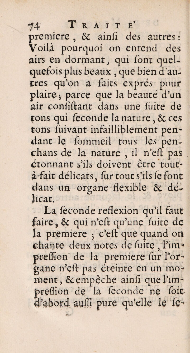 première , & ainfî des autres : Voilà pourquoi on entend des airs en dormant qui font quel¬ quefois plus beaux , que bien d’au- Cres qu’on a faits exprès pour plaire^ parce que la beauté d’un air confiftant dans une fuite de tons qui fécondé la nature, & ces tons fuivant infailliblement pen¬ dant le fommeil tous les pen- chans de la nature , il n’eft pas étonnant s’ils doivent être tout* à-fait délicats, fur tout s’ils fe font dans un organe flexible &c dé¬ licat. La féconde reflexion qu’il faut faire 9 & qui n’eft qu’une fuite de la première j c’eft que quand on chante deux notes de fuite , Tirn* preffion de la première fur l’or¬ gane n’eft pas éteinte en un mo¬ ment > & empêche ainfl quel’im- preffion de la fécondé ne foie* d’abord auffi pure qu’elle le fè*