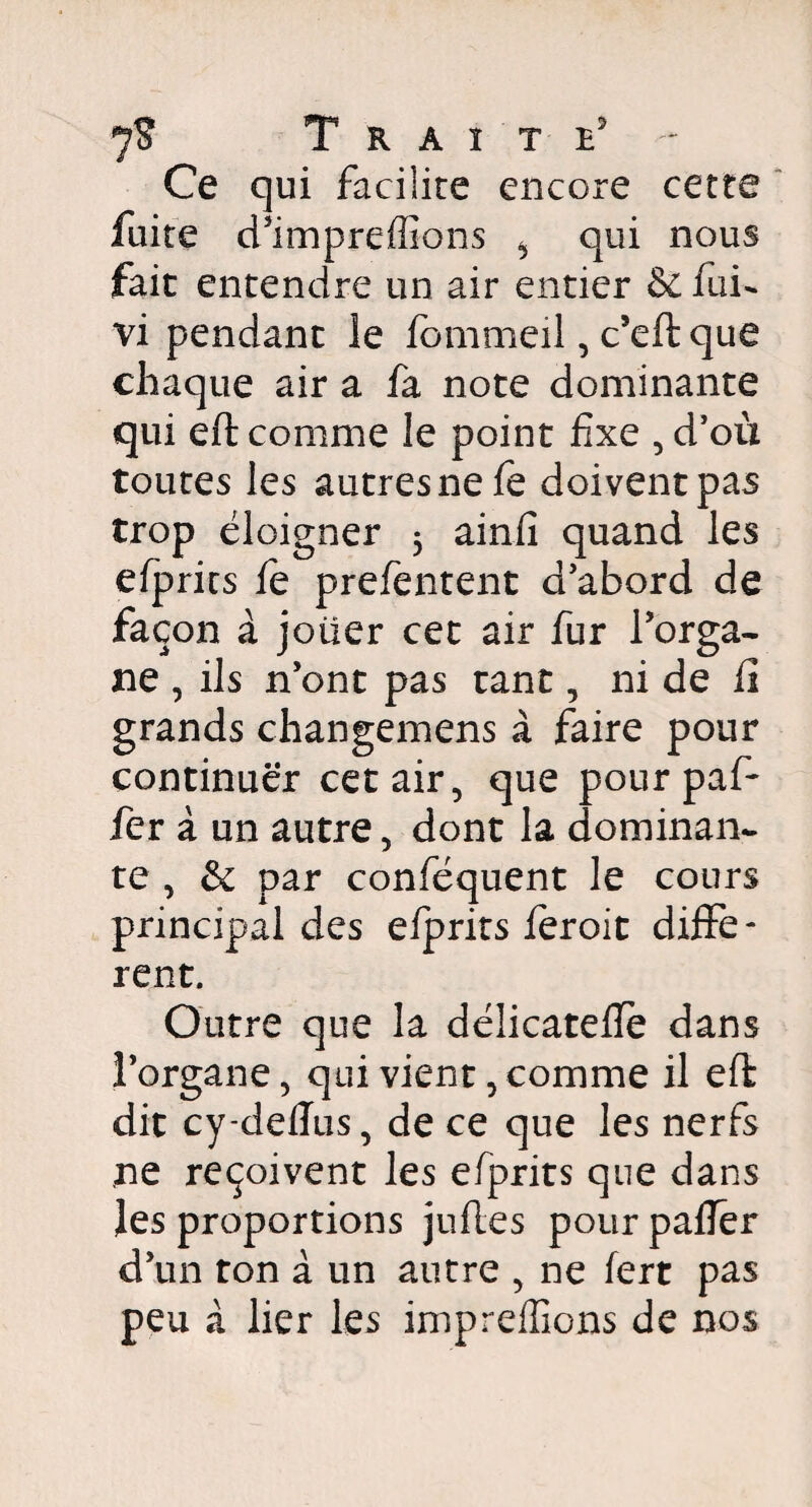 cette Ce qui facilite encore fuite d ’impreffions ^ qui nous fait entendre un air entier & fui- vi pendant le fommeil, c’eft que chaque air a fa note dominante qui eft comme le point fixe , d’où toutes les autres ne fè doivent pas trop éloigner 5 ainfî quand les efprits le prefentent d’abord de façon à joüer cet air fur l’orga¬ ne , ils n’ont pas tant, ni de h grands changemens à faire pour continuer cet air, que pour paf- fer à un autre, dont la dominan¬ te , & par conféquent le cours principal des elprits feroit diffe¬ rent. Outre que la délicatelïè dans l’organe, qui vient, comme il eft dit cy-deflus, de ce que les nerfs ne reçoivent les efprits que dans les proportions jufles pour palier d’un ton à un autre , ne fert pas peu à lier les impreffions de nos