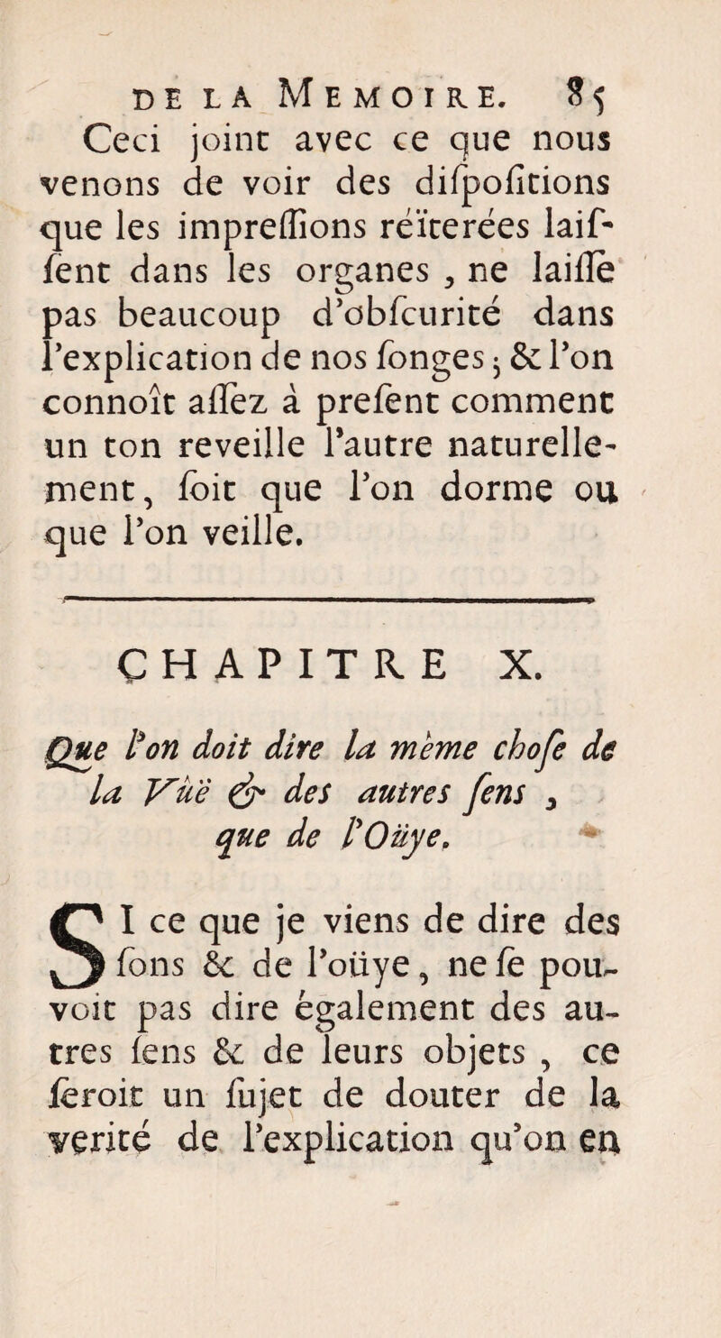 Ceci joint avec ce que nous venons de voir des difpofitions que les impreffions réitérées laif- fent dans les organes > ne laide pas beaucoup d’cbfcurité dans l’explication de nos fonges ^ & l’on connoît aflez à prefent comment un ton reveille l’autre naturelle¬ ment, foit que l’on dorme ou que l’on veille. CHAPITRE X. Que l'on doit dire la meme chofe de la Vue & des autres fens 3 que de l'Oüye. SI ce que je viens de dire des Tons êc de l’oliye, ne fe pour¬ voit pas dire également des au¬ tres fens & de leurs objets , ce lèroit un fujet de douter de la vérité de l’explication qu’on en