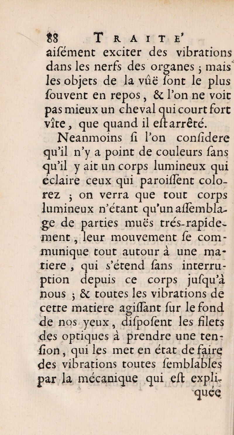 âifément exciter des vibrations dans les nerfs des organes , mais' les objets de la vûë font le plus fouvent en repos3 & Ion ne voie pas mieux un cheval qui court fort vite, que quand il eftarrêté. Neanmoins fi l'on confidere qu’il n’y a point de couleurs fans qu’il y ait un corps lumineux qui éclaire ceux qui paroiflent colo¬ rez 5 on verra que tout corps lumineux n’étant qu’un aflembla- ge de parties mues très-rapide¬ ment 3 leur mouvement fe com¬ munique tout autour à une ma¬ tière , qui s’étend fans interru¬ ption depuis ce corps jufqu’à nous 5 & toutes les vibrations de cetre matière agiflant fur le fond de nos yeux, difpofent les filets des optiques à prendre une ten- fion, qui les met en état défaire des vibrations toutes femblables par la mécanique qui eft explh quée