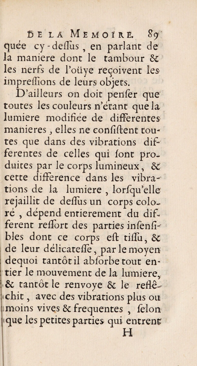 E la Memoïré, quée cy-deflus, en parlant de la maniéré dont le tambour 6c les nerfs de l’oüye reçoivent les impreffîons de leurs objets. D’ailleurs on doit penfer que toutes les couleurs n'étant que la lumière modifiée de differentes maniérés, elles ne confident tou¬ tes que dans des vibrations dif¬ ferentes de celles qui font pro¬ duites par le corps lumineux, 6c cette différence dans les vibra¬ tions de la lumière , lorfqu’elle- rejaillit de deflus un corps colo¬ ré , dépend entièrement du dif¬ ferent reffort des parties infenfi-' blés dont ce corps eft tifïu, 6c de leur délicatefîé, par le moyen I dequoi tantôt il abforbetout en- : tier le mouvement de la lumière,, & tantôt le renvoyé 6c le réflé¬ chit , avec des vibrations plus ou moins vives 6c frequentes , félon que les petites parties qui entrent H